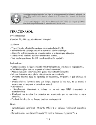 Teratogénica en estudios en animales, por lo que no se recomienda durante el embarazo o la lactancia. Las
mujeres deben recibir atención para no embarazarse en el transcurso de 4 semanas tras administrar
griseofulvina.4
Los varones deben dejar pasar 6 meses después del tratamiento antes de tener hijos porque la griseofulvina
puede causar segregación anormal de los cromosomas tras la división celular.
ITRACONAZOL
Presentaciones
Cápsulas: 50 y 100 mg; solución oral: 10 mg/mL.
Acciones
• Triazol (similar a los imidazoles) con penetración baja al LCR.
• Inhibe la síntesis del ergosterol en la membrana celular del hongo.
• Absorción oral inconstante, no obstante mejora si se ingiere con alimentos.
• Su metabolito tiene una actividad antimicótica idéntica.
• Vida media aproximada de 40 h (con la dosificación repetida).
Indicaciones
• Candidosis oral y esofágica (cuando otros tratamientos no son eficaces o apropiados).
• Candidosis vaginal (que no responde al tratamiento tópico).
• Pitiriasis versicolor (tiña versicolor; que no responde al tratamiento).
• Micosis sistémicas, aspergilosis, histoplasmosis, esporotricosis.
• Queratitis micótica (que no responde al tratamiento, progresiva o que amenaza la
visión).
• Dermatomicosis superficial (tiña del cuerpo, inguinal, de los pies, de las manos o
ungueal; que no responde al tratamiento tópico).
• Onicomicosis.
• Histoplasmosis diseminada o crónica en paciente con SIDA (tratamiento y
mantenimiento).
• Candidosis no invasiva (en pacientes sin neutropenia que no responden a otros
fármacos).
• Profilaxis de infección por hongos (paciente neutropénico).
Dosis
• Dermatomicosis superficial: 100 mg/día VO por 2 a 4 semanas (Sporanox® Capsules);
o
• Dermatomicosis superficial: 50 mg/día VO por 2 a 4 semanas (LozanocTM
); u
529
ERRNVPHGLFRVRUJ
 