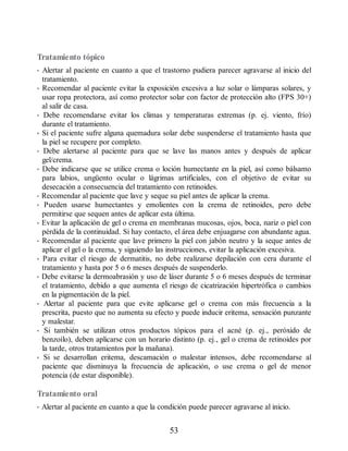 Tratamiento tópico
• Alertar al paciente en cuanto a que el trastorno pudiera parecer agravarse al inicio del
tratamiento.
• Recomendar al paciente evitar la exposición excesiva a luz solar o lámparas solares, y
usar ropa protectora, así como protector solar con factor de protección alto (FPS 30+)
al salir de casa.
• Debe recomendarse evitar los climas y temperaturas extremas (p. ej. viento, frío)
durante el tratamiento.
• Si el paciente sufre alguna quemadura solar debe suspenderse el tratamiento hasta que
la piel se recupere por completo.
• Debe alertarse al paciente para que se lave las manos antes y después de aplicar
gel/crema.
• Debe indicarse que se utilice crema o loción humectante en la piel, así como bálsamo
para labios, ungüento ocular o lágrimas artificiales, con el objetivo de evitar su
desecación a consecuencia del tratamiento con retinoides.
• Recomendar al paciente que lave y seque su piel antes de aplicar la crema.
• Pueden usarse humectantes y emolientes con la crema de retinoides, pero debe
permitirse que sequen antes de aplicar esta última.
• Evitar la aplicación de gel o crema en membranas mucosas, ojos, boca, nariz o piel con
pérdida de la continuidad. Si hay contacto, el área debe enjuagarse con abundante agua.
• Recomendar al paciente que lave primero la piel con jabón neutro y la seque antes de
aplicar el gel o la crema, y siguiendo las instrucciones, evitar la aplicación excesiva.
• Para evitar el riesgo de dermatitis, no debe realizarse depilación con cera durante el
tratamiento y hasta por 5 o 6 meses después de suspenderlo.
• Debe evitarse la dermoabrasión y uso de láser durante 5 o 6 meses después de terminar
el tratamiento, debido a que aumenta el riesgo de cicatrización hipertrófica o cambios
en la pigmentación de la piel.
• Alertar al paciente para que evite aplicarse gel o crema con más frecuencia a la
prescrita, puesto que no aumenta su efecto y puede inducir eritema, sensación punzante
y malestar.
• Si también se utilizan otros productos tópicos para el acné (p. ej., peróxido de
benzoílo), deben aplicarse con un horario distinto (p. ej., gel o crema de retinoides por
la tarde, otros tratamientos por la mañana).
• Si se desarrollan eritema, descamación o malestar intensos, debe recomendarse al
paciente que disminuya la frecuencia de aplicación, o use crema o gel de menor
potencia (de estar disponible).
Tratamiento oral
• Alertar al paciente en cuanto a que la condición puede parecer agravarse al inicio.
53
ERRNVPHGLFRVRUJ
 