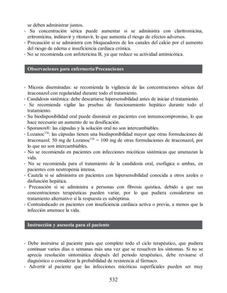 se deben administrar juntos.
• Su concentración sérica puede aumentar si se administra con claritromicina,
eritromicina, indinavir y ritonavir, lo que aumenta el riesgo de efectos adversos.
• Precaución si se administra con bloqueadores de los canales del calcio por el aumento
del riesgo de edema e insuficiencia cardiaca crónica.
• No se recomienda con anfotericina B, ya que reduce su actividad antimicótica.
Observaciones para enfermería/Precauciones
• Micosis diseminadas: se recomienda la vigilancia de las concentraciones séricas del
itraconazol con regularidad durante todo el tratamiento.
• Candidosis sistémica: debe descartarse hipersensibilidad antes de iniciar el tratamiento.
• Se recomienda vigilar las pruebas de funcionamiento hepático durante todo el
tratamiento.
• Su biodisponibilidad oral puede disminuir en pacientes con inmunocompromiso, lo que
hace necesario un aumento de su dosificación.
• Sporanox®: las cápsulas y la solución oral no son intercambiables.
• LozanocTM
: las cápsulas tienen una biodisponibilidad mayor que otras formulaciones de
itraconazol. 50 mg de LozanocTM
= 100 mg de otras formulaciones de itraconazol, por
lo que no son intercambiables.
• No se recomienda en pacientes con infecciones micóticas sistémicas que amenazan la
vida.
• No se recomienda para el tratamiento de la candidosis oral, esofágica o ambas, en
pacientes con neutropenia intensa.
• Cautela si se administra en pacientes con hipersensibilidad conocida a otros azoles o
disfunción hepática.
• Precaución si se administra a personas con fibrosis quística, debido a que sus
concentraciones terapéuticas pueden variar, por lo que pudiera considerarse un
tratamiento alternativo si la respuesta es subóptima.
• Contraindicado en pacientes con insuficiencia cardiaca activa o previa, a menos que la
infección amenace la vida.
Instrucción y asesoría para el paciente
• Debe instruirse al paciente para que complete todo el ciclo terapéutico, que pudiera
continuar varios días o semanas más una vez que se resuelven los síntomas. Si no se
aprecia resolución sintomática después del periodo terapéutico, debe revisarse el
diagnóstico o considerar la probabilidad de resistencia al fármaco.
• Advertir al paciente que las infecciones micóticas superficiales pueden ser muy
532
ERRNVPHGLFRVRUJ
 