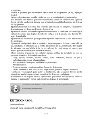contagiosas.
• Indicar al paciente que no comparta ropa o telas de uso personal (p. ej., esponjas,
toallas).
• Advertir al paciente que no debe conducir u operar maquinaria si presenta vértigo.
• Los pacientes con diabetes que toman sulfonilureas deben ser alertados para vigilar en
forma estrecha su glucemia durante todo el tratamiento, debido al aumento en el riesgo
de hipoglucemia.
• Sporanox®: instruir al paciente para tomar las cápsulas con los alimentos, y administrar
la solución oral por lo menos 1 h antes de ingerirlos.
• Sporanox®: cuando se administra para el tratamiento de la candidosis oral o esofágica,
señalar al paciente que desplace la solución oral por toda la cavidad oral durante 20 s
antes de deglutirla.
• Sporanox®: se recomienda que el paciente ingiera las cápsulas con 2 h de diferencia de
los antiácidos.
• Sporanox®: si el paciente tiene aclorhidria o toma antagonistas de los receptores H2 (p.
ej., cimetidina) o inhibidores de la bomba de protones (p. ej., omeprazol), debe ingerir
las cápsulas con una bebida ácida (p. ej., refresco de cola) porque se requiere una
acidez gástrica adecuada para disolver las tabletas.
• Debe instruirse al paciente para solicitar atención médica de inmediato en caso de
presentar cualquiera de los siguientes datos:
– Fatiga inusual, anorexia, náusea, vómito, dolor abdominal, ictericia en piel o
esclerótica, orina oscura o heces pálidas.
– Adormecimiento/hormigueo o debilidad en pies/manos.
– Pérdida auditiva.
– Trastorno cutáneo con descamación o formación de ámpulas.
– Edema en manos o pies, falta de aire, fatiga inusual, ganancia de peso inesperada.
• Candidosis vulvovaginal: para evitar la reinfección, la(s) pareja(s) debe(n) recibir
tratamiento local al mismo tiempo, con aplicación de crema en el glande.
• Recomendar a las mujeres en edad reproductiva que utilicen anticoncepción adecuada
durante el tratamiento y por un ciclo menstrual después de completarlo.
Contraindicado durante el embarazo, excepto en el tratamiento de la micosis que amenazan la vida.
No se recomienda durante la lactancia.
KETOCONAZOL
Presentaciones
Crema: 20 mg/g; shampoo: 10 mg/g (1%), 20 mg/g (2%).
533
ERRNVPHGLFRVRUJ
 