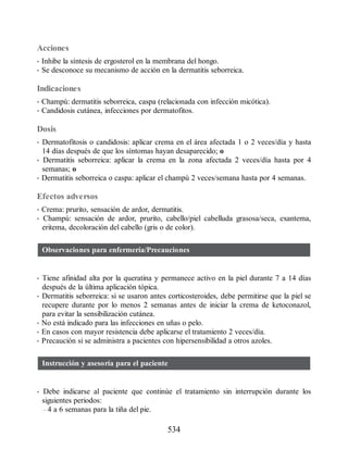 Acciones
• Inhibe la síntesis de ergosterol en la membrana del hongo.
• Se desconoce su mecanismo de acción en la dermatitis seborreica.
Indicaciones
• Champú: dermatitis seborreica, caspa (relacionada con infección micótica).
• Candidosis cutánea, infecciones por dermatofitos.
Dosis
• Dermatofitosis o candidosis: aplicar crema en el área afectada 1 o 2 veces/día y hasta
14 días después de que los síntomas hayan desaparecido; o
• Dermatitis seborreica: aplicar la crema en la zona afectada 2 veces/día hasta por 4
semanas; o
• Dermatitis seborreica o caspa: aplicar el champú 2 veces/semana hasta por 4 semanas.
Efectos adversos
• Crema: prurito, sensación de ardor, dermatitis.
• Champú: sensación de ardor, prurito, cabello/piel cabelluda grasosa/seca, exantema,
eritema, decoloración del cabello (gris o de color).
Observaciones para enfermería/Precauciones
• Tiene afinidad alta por la queratina y permanece activo en la piel durante 7 a 14 días
después de la última aplicación tópica.
• Dermatitis seborreica: si se usaron antes corticosteroides, debe permitirse que la piel se
recupere durante por lo menos 2 semanas antes de iniciar la crema de ketoconazol,
para evitar la sensibilización cutánea.
• No está indicado para las infecciones en uñas o pelo.
• En casos con mayor resistencia debe aplicarse el tratamiento 2 veces/día.
• Precaución si se administra a pacientes con hipersensibilidad a otros azoles.
Instrucción y asesoría para el paciente
• Debe indicarse al paciente que continúe el tratamiento sin interrupción durante los
siguientes periodos:
– 4 a 6 semanas para la tiña del pie.
534
ERRNVPHGLFRVRUJ
 