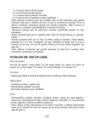 – 3 a 4 semanas para la tiña del cuerpo.
– 2 a 4 semanas para la tiña inguinal.
– 2 a 3 semanas para la pitiriasis versicolor,
– 2 a 3 semanas para la candidosis cutánea superficial.
• Debe instruirse al paciente para que complete todo el ciclo terapéutico, que pudiera
continuar varios días o semanas más una vez que se resuelven los síntomas. Si no se
observa resolución sintomática después del periodo terapéutico, debe revisarse el
diagnóstico o considerar la probabilidad de resistencia al fármaco.
• Advertir al paciente que las infecciones micóticas superficiales pueden ser muy
contagiosas.
• Alertar al paciente para que no comparta ropa o telas de uso personal (p. ej., esponjas,
toallas).
• Instruir al paciente para que se moje el cabello, aplique el champú y haga espuma,
dejándolo de 3 a 5 min, enjuagando con agua abundante al tiempo que se evita el
contacto con los ojos. En caso de ocurrir contacto en los ojos, deben enjuagarse con
agua fría.
• Debe indicarse al paciente que permita transcurrir un lapso de 4 semanas entre
tratamientos consecutivos con champú.
NITRATO DE MICONAZOL
Presentaciones
Gel oral: 20 mg/mL; crema tópica: 2% (20 mg/g); loción: 2%; polvo: 2%; polvo en
aerosol: 2%; crema vaginal: 2%; tintura: 2%; aerosol (líquido): 2%; champú: 2%.
Acciones
• Imidazol que inhibe la síntesis de ergosterol en la membrana celular del hongo.
Indicaciones
• Candidosis (cutánea, vaginal, oral).
• Dermatofitosis, pitiriasis versicolor.
• Dermatitis seborreica (cuero cabelludo).
Dosis
• Dermatofitosis, pitiriasis versicolor, candidosis cutánea: aplicar una capa delgada y
frotar bien la piel diariamente (tiña versicolor [pitiriasis versicolor]) o 2 veces/día (tiña
del pie, inguinal o corporal, candidosis cutánea); o
• Polvo: aplicar el polvo directamente en la lesión 2 veces/día, y también espolvorearlo
dentro de los artículos de vestir en contacto con las áreas afectadas, hasta que la lesión
sane del todo; o
535
ERRNVPHGLFRVRUJ
 
