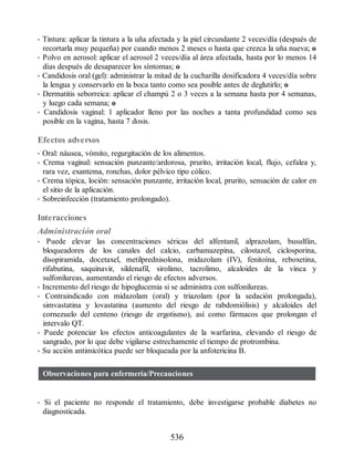 • Tintura: aplicar la tintura a la uña afectada y la piel circundante 2 veces/día (después de
recortarla muy pequeña) por cuando menos 2 meses o hasta que crezca la uña nueva; o
• Polvo en aerosol: aplicar el aerosol 2 veces/día al área afectada, hasta por lo menos 14
días después de desaparecer los síntomas; o
• Candidosis oral (gel): administrar la mitad de la cucharilla dosificadora 4 veces/día sobre
la lengua y conservarlo en la boca tanto como sea posible antes de deglutirlo; o
• Dermatitis seborreica: aplicar el champú 2 o 3 veces a la semana hasta por 4 semanas,
y luego cada semana; o
• Candidosis vaginal: 1 aplicador lleno por las noches a tanta profundidad como sea
posible en la vagina, hasta 7 dosis.
Efectos adversos
• Oral: náusea, vómito, regurgitación de los alimentos.
• Crema vaginal: sensación punzante/ardorosa, prurito, irritación local, flujo, cefalea y,
rara vez, exantema, ronchas, dolor pélvico tipo cólico.
• Crema tópica, loción: sensación punzante, irritación local, prurito, sensación de calor en
el sitio de la aplicación.
• Sobreinfección (tratamiento prolongado).
Interacciones
Administración oral
• Puede elevar las concentraciones séricas del alfentanil, alprazolam, busulfán,
bloqueadores de los canales del calcio, carbamazepina, cilostazol, ciclosporina,
disopiramida, docetaxel, metilprednisolona, midazolam (IV), fenitoína, reboxetina,
rifabutina, saquinavir, sildenafil, sirolimo, tacrolimo, alcaloides de la vinca y
sulfonilureas, aumentando el riesgo de efectos adversos.
• Incremento del riesgo de hipoglucemia si se administra con sulfonilureas.
• Contraindicado con midazolam (oral) y triazolam (por la sedación prolongada),
simvastatina y lovastatina (aumento del riesgo de rabdomiólisis) y alcaloides del
cornezuelo del centeno (riesgo de ergotismo), así como fármacos que prolongan el
intervalo QT.
• Puede potenciar los efectos anticoagulantes de la warfarina, elevando el riesgo de
sangrado, por lo que debe vigilarse estrechamente el tiempo de protrombina.
• Su acción antimicótica puede ser bloqueada por la anfotericina B.
Observaciones para enfermería/Precauciones
• Si el paciente no responde el tratamiento, debe investigarse probable diabetes no
diagnosticada.
536
ERRNVPHGLFRVRUJ
 