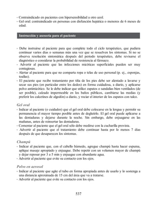 • Contraindicado en pacientes con hipersensibilidad a otro azol.
• Gel oral: contraindicado en personas con disfunción hepática o menores de 6 meses de
edad.
Instrucción y asesoría para el paciente
• Debe instruirse al paciente para que complete todo el ciclo terapéutico, que pudiera
continuar varios días o semanas más una vez que se resuelven los síntomas. Si no se
observa resolución sintomática después del periodo terapéutico, debe revisarse el
diagnóstico o considerar la probabilidad de resistencia al fármaco.
• Advertir al paciente que las infecciones micóticas superficiales pueden ser muy
contagiosas.
• Alertar al paciente para que no comparta ropa o telas de uso personal (p. ej., esponjas,
toallas).
• El paciente que recibe tratamiento por tiña de los pies debe ser alentado a lavarse y
secar sus pies (en particular entre los dedos) en forma cuidadosa, a diario, y aplicarse
polvo antimicótico. Se le debe indicar que utilice zapatos o sandalias bien ventilados (de
ser posible), calzado impermeable en los baños públicos, cambiarse las medias (y
preferir los calcetines de algodón) a diario, y rociar el interior de los zapatos con talco.
Gel oral
• Indicar al paciente (o cuidador) que el gel oral debe colocarse en la lengua y permitir su
permanencia el mayor tiempo posible antes de deglutirlo. El gel oral puede aplicarse a
las dentaduras y dejarse durante la noche. Sin embargo, debe enjuagarse en las
mañanas, antes de reinsertar las dentaduras.
• Comentar al paciente que el gel oral sólo debe medirse con la cucharilla provista.
• Advertir al paciente que el tratamiento debe continuar hasta por lo menos 7 días
después de que desaparecen los síntomas.
Champú
• Indicar al paciente que, con el cabello húmedo, agregue champú hasta hacer espuma,
aplique masaje apropiado y enjuague. Debe repetir con un volumen mayor de champú
y dejar reposar por 3 a 5 min y enjuague con abundante agua.
• Advertir al paciente que evite su contacto con los ojos.
Polvo en aerosol
• Indicar al paciente que agite el tubo en forma apropiada antes de usarlo y lo sostenga a
una distancia aproximada de 15 cm del área que va a tratarse.
• Advertir al paciente que evite su contacto con los ojos.
537
ERRNVPHGLFRVRUJ
 