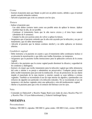 Crema
• Instruir al paciente para que limpie su piel con un jabón neutro, debido a que el normal
puede causarle irritación cutánea.
• Advertir al paciente que evite su contacto con los ojos.
Tintura
• Indicar al paciente que:
– Las uñas deben cortarse tanto como sea posible antes de aplicar la tintura. Aplicar
también bajo la uña, de ser posible.
– Continuar el tratamiento hasta que la uña nueva crezca y el área haya sanado
(alrededor de 8 semanas).
– Limpiar la uña con acetona antes de volver a aplicar la tintura.
• Asegurarse que el paciente entiende que la uña está cayendo por la infección y no por el
tratamiento, que no debe interrumpirse.
• Advertir al paciente que la tintura contiene alcohol y no debe aplicarse en lesiones
abiertas.
Candidosis vaginal
• Debe instruirse a la paciente en cuanto a que el tratamiento debe continuarse incluso si
se presenta la menstruación y que debe usar toallas femeninas, no tampones.
• Asegurarse que la paciente reciba instrucciones para la aplicación correcta de la crema
vaginal.
• Advertir a las pacientes que la crema vaginal puede disminuir la eficacia y seguridad de
los condones y diafragmas.
• Instruir a la mujer que recibe tratamiento para la infección vaginal que debe abstenerse
del coito o alentar a su pareja a administrar un preservativo. Cualquier pareja sexual
debe recibir tratamiento para prevenir la reinfección. El uso de protectores de uso diario
impide el manchado de la ropa interior y exterior cuando se usan tabletas o cremas
vaginales. También se recomienda el uso de ropa interior de algodón y pantimedias con
refuerzo de algodón (en particular si la infección reincide). No se recomienda el uso de
tampones o de duchas vaginales entre una aplicación y otra del medicamento vaginal.
• Alertar a la paciente para que evite el contacto del fármaco con los ojos.
Nota
• Contenido en Daktozin® y Resolve Nappy Rash (con óxido de cinc), Resolve Plus 0.5
y Resolve Plus 1.0 (con hidrocortisona), y Eulactol Antifungal Spray.
NISTATINA
Presentaciones
Tabletas: 500 000 U; cápsulas: 500 000 U; gotas orales: 100 000 U/mL; crema: 100 000
538
ERRNVPHGLFRVRUJ
 