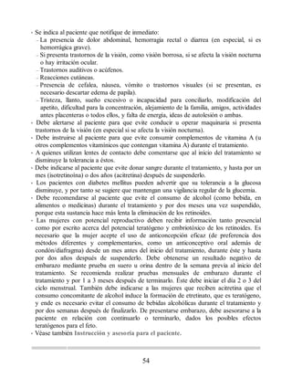 • Se indica al paciente que notifique de inmediato:
– La presencia de dolor abdominal, hemorragia rectal o diarrea (en especial, si es
hemorrágica grave).
– Si presenta trastornos de la visión, como visión borrosa, si se afecta la visión nocturna
o hay irritación ocular.
– Trastornos auditivos o acúfenos.
– Reacciones cutáneas.
– Presencia de cefalea, náusea, vómito o trastornos visuales (si se presentan, es
necesario descartar edema de papila).
– Tristeza, llanto, sueño excesivo o incapacidad para conciliarlo, modificación del
apetito, dificultad para la concentración, alejamiento de la familia, amigos, actividades
antes placenteras o todos ellos, y falta de energía, ideas de autolesión o ambas.
• Debe alertarse al paciente para que evite conducir u operar maquinaria si presenta
trastornos de la visión (en especial si se afecta la visión nocturna).
• Debe instruirse al paciente para que evite consumir complementos de vitamina A (u
otros complementos vitamínicos que contengan vitamina A) durante el tratamiento.
• A quienes utilizan lentes de contacto debe comentarse que al inicio del tratamiento se
disminuye la tolerancia a éstos.
• Debe indicarse al paciente que evite donar sangre durante el tratamiento, y hasta por un
mes (isotretinoína) o dos años (acitretina) después de suspenderlo.
• Los pacientes con diabetes mellitus pueden advertir que su tolerancia a la glucosa
disminuye, y por tanto se sugiere que mantengan una vigilancia regular de la glucemia.
• Debe recomendarse al paciente que evite el consumo de alcohol (como bebida, en
alimentos o medicinas) durante el tratamiento y por dos meses una vez suspendido,
porque esta sustancia hace más lenta la eliminación de los retinoides.
• Las mujeres con potencial reproductivo deben recibir información tanto presencial
como por escrito acerca del potencial teratógeno y embriotóxico de los retinoides. Es
necesario que la mujer acepte el uso de anticoncepción eficaz (de preferencia dos
métodos diferentes y complementarios, como un anticonceptivo oral además de
condón/diafragma) desde un mes antes del inicio del tratamiento, durante éste y hasta
por dos años después de suspenderlo. Debe obtenerse un resultado negativo de
embarazo mediante prueba en suero u orina dentro de la semana previa al inicio del
tratamiento. Se recomienda realizar pruebas mensuales de embarazo durante el
tratamiento y por 1 a 3 meses después de terminarlo. Éste debe iniciar el día 2 o 3 del
ciclo menstrual. También debe indicarse a las mujeres que reciben acitretina que el
consumo concomitante de alcohol induce la formación de etretinato, que es teratógeno,
y ende es necesario evitar el consumo de bebidas alcohólicas durante el tratamiento y
por dos semanas después de finalizarlo. De presentarse embarazo, debe asesorarse a la
paciente en relación con continuarlo o terminarlo, dados los posibles efectos
teratógenos para el feto.
• Véase también Instrucción y asesoría para el paciente.
54
ERRNVPHGLFRVRUJ
 