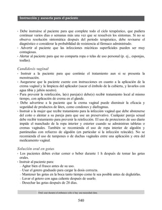 Instrucción y asesoría para el paciente
• Debe instruirse al paciente para que complete todo el ciclo terapéutico, que pudiera
continuar varios días o semanas más una vez que se resuelven los síntomas. Si no se
observa resolución sintomática después del periodo terapéutico, debe revisarse el
diagnóstico o considerar la probabilidad de resistencia al fármaco administrado.
• Advertir al paciente que las infecciones micóticas superficiales pueden ser muy
contagiosas.
• Alertar al paciente para que no comparta ropa o telas de uso personal (p. ej., esponjas,
toallas).
Candidosis vaginal
• Instruir a la paciente para que continúe el tratamiento aun si se presenta la
menstruación.
• Asegurarse que la paciente cuente con instrucciones en cuanto a la aplicación de la
crema vaginal y la limpieza del aplicador (sacar el émbolo de la cubierta, y lavarlos con
agua tibia y jabón neutro).
• Para prevenir la reinfección, la(s) pareja(s) debe(s) recibir tratamiento local al mismo
tiempo, con aplicación de crema en el glande.
• Debe advertirse a la paciente que la crema vaginal puede disminuir la eficacia y
seguridad de productos de látex, como condones y diafragmas.
• Instruir a la mujer que recibe tratamiento para la infección vaginal que debe abstenerse
del coito o alentar a su pareja para que use un preservativo. Cualquier pareja sexual
debe recibir tratamiento para prevenir la reinfección. El uso de protectores de uso diario
impide el manchado de la ropa interior y exterior cuando se administran tabletas o
cremas vaginales. También se recomienda el uso de ropa interior de algodón y
pantimedias con refuerzo de algodón (en particular si la infección reincide). No se
recomienda el uso de tampones o de duchas vaginales entre una aplicación y otra del
medicamento vaginal.
Solución oral en gotas
• Los pacientes deben evitar comer o beber durante 1 h después de tomar las gotas
orales.
• Instruir al paciente para:
– Agitar bien el frasco antes de su uso.
– Usar el gotero graduado para cargar la dosis correcta.
– Mantener las gotas en la boca tanto tiempo como le sea posible antes de deglutirlas.
– Lavar el gotero con agua caliente después de usarlo.
– Desechar las gotas después de 28 días.
Oral: usar durante el embarazo sólo si hay una necesidad clara.
540
ERRNVPHGLFRVRUJ
 