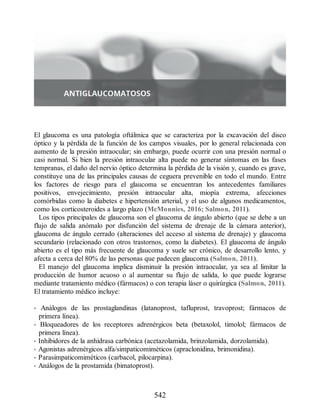 El glaucoma es una patología oftálmica que se caracteriza por la excavación del disco
óptico y la pérdida de la función de los campos visuales, por lo general relacionada con
aumento de la presión intraocular; sin embargo, puede ocurrir con una presión normal o
casi normal. Si bien la presión intraocular alta puede no generar síntomas en las fases
tempranas, el daño del nervio óptico determina la pérdida de la visión y, cuando es grave,
constituye una de las principales causas de ceguera prevenible en todo el mundo. Entre
los factores de riesgo para el glaucoma se encuentran los antecedentes familiares
positivos, envejecimiento, presión intraocular alta, miopía extrema, afecciones
comórbidas como la diabetes e hipertensión arterial, y el uso de algunos medicamentos,
como los corticosteroides a largo plazo (McMonnies, 2016; Salmon, 2011).
Los tipos principales de glaucoma son el glaucoma de ángulo abierto (que se debe a un
flujo de salida anómalo por disfunción del sistema de drenaje de la cámara anterior),
glaucoma de ángulo cerrado (alteraciones del acceso al sistema de drenaje) y glaucoma
secundario (relacionado con otros trastornos, como la diabetes). El glaucoma de ángulo
abierto es el tipo más frecuente de glaucoma y suele ser crónico, de desarrollo lento, y
afecta a cerca del 80% de las personas que padecen glaucoma (Salmon, 2011).
El manejo del glaucoma implica disminuir la presión intraocular, ya sea al limitar la
producción de humor acuoso o al aumentar su flujo de salida, lo que puede lograrse
mediante tratamiento médico (fármacos) o con terapia láser o quirúrgica (Salmon, 2011).
El tratamiento médico incluye:
• Análogos de las prostaglandinas (latanoprost, tafluprost, travoprost; fármacos de
primera línea).
• Bloqueadores de los receptores adrenérgicos beta (betaxolol, timolol; fármacos de
primera línea).
• Inhibidores de la anhidrasa carbónica (acetazolamida, brinzolamida, dorzolamida).
• Agonistas adrenérgicos alfa/simpaticomiméticos (apraclonidina, brimonidina).
• Parasimpaticomiméticos (carbacol, pilocarpina).
• Análogos de la prostamida (bimatoprost).
542
ERRNVPHGLFRVRUJ
 