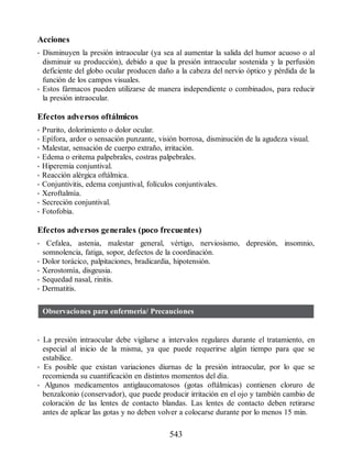 Acciones
• Disminuyen la presión intraocular (ya sea al aumentar la salida del humor acuoso o al
disminuir su producción), debido a que la presión intraocular sostenida y la perfusión
deficiente del globo ocular producen daño a la cabeza del nervio óptico y pérdida de la
función de los campos visuales.
• Estos fármacos pueden utilizarse de manera independiente o combinados, para reducir
la presión intraocular.
Efectos adversos oftálmicos
• Prurito, dolorimiento o dolor ocular.
• Epífora, ardor o sensación punzante, visión borrosa, disminución de la agudeza visual.
• Malestar, sensación de cuerpo extraño, irritación.
• Edema o eritema palpebrales, costras palpebrales.
• Hiperemia conjuntival.
• Reacción alérgica oftálmica.
• Conjuntivitis, edema conjuntival, folículos conjuntivales.
• Xeroftalmía.
• Secreción conjuntival.
• Fotofobia.
Efectos adversos generales (poco frecuentes)
• Cefalea, astenia, malestar general, vértigo, nerviosismo, depresión, insomnio,
somnolencia, fatiga, sopor, defectos de la coordinación.
• Dolor torácico, palpitaciones, bradicardia, hipotensión.
• Xerostomía, disgeusia.
• Sequedad nasal, rinitis.
• Dermatitis.
Observaciones para enfermería/ Precauciones
• La presión intraocular debe vigilarse a intervalos regulares durante el tratamiento, en
especial al inicio de la misma, ya que puede requerirse algún tiempo para que se
estabilice.
• Es posible que existan variaciones diurnas de la presión intraocular, por lo que se
recomienda su cuantificación en distintos momentos del día.
• Algunos medicamentos antiglaucomatosos (gotas oftálmicas) contienen cloruro de
benzalconio (conservador), que puede producir irritación en el ojo y también cambio de
coloración de las lentes de contacto blandas. Las lentes de contacto deben retirarse
antes de aplicar las gotas y no deben volver a colocarse durante por lo menos 15 min.
543
ERRNVPHGLFRVRUJ
 