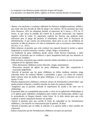 • La respuesta a los fármacos puede reducirse al paso del tiempo.
• Los pacientes con depresión deben vigilarse en forma estrecha durante el tratamiento.
Instrucción y asesoría para el paciente
• Alentar a los pacientes a continuar utilizando los fármacos antiglaucomatosos, debido a
que existe una tasa elevada de falta de apego a los mismos. De los pacientes que usan
estos fármacos, 44% los abandona durante el transcurso de 6 meses y 52% en 12
meses, lo que causa la pérdida del control de la presión intraocular, con impacto
negativo sobre la visión. Es importante explorar los factores que pudieran tener
relevancia para el apego del paciente al tratamiento, entre otros la frecuencia de
administración, el que cuente con instrucciones claras para su uso, los problemas de
memoria, la falta de destreza y la vida en aislamiento, que se reconocen como barreras
(Healey, et al., 2011).
• Debe indicarse al paciente que evite conducir (en especial durante la noche) u operar
maquinaria si ocurren trastornos visuales, vértigo, fatiga o somnolencia.
• La instilación de gotas oftálmicas puede causar visión borrosa transitoria, y debe
advertirse al paciente que no conduzca u opere maquinaria hasta que esa situación se
resuelva por completo.
• Debe instruirse al paciente para solicitar atención médica inmediata en caso de presentar
cualquiera de los siguientes datos:
– Otras alteraciones oftálmicas (como infección, cirugía, traumatismo).
– Reacciones después de aplicar las gotas oftálmicas, entre ellas conjuntivitis o
reacciones palpebrales.
• Advertir al paciente que las gotas oftálmicas no deben instilarse mientras tenga
colocadas lentes de contacto blandas o permeables a gases. Las lentes de contacto
deber retirarse antes de instilar las gotas oftálmicas y no volver a colocarse en por lo
menos 15 min.
• Muchas preparaciones oftálmicas contienen cloruro de benzalconio (conservador), que
puede producir irritación y también manchar las lentes de contacto blandas.
• Asegurarse que el paciente entiende la importancia de acudir a las citas con el
oftalmólogo.
• El paciente debe ser acompañado para acudir y volver de la exploración oftalmológica si
se le aplican gotas midriáticas ciclopléjicas para realizar una fundoscopia, debido a que
la acomodación se bloquea durante varias horas. Se le debe alertar para que evite
conducir u operar maquinaria durante ese periodo.
• Instruir al paciente para que escriba la fecha de caducidad en las formulaciones
oftálmicas, y las deseche en consecuencia (por lo general, 28 días).
• Advertir al paciente que no utilice la solución si se aprecia turbia o tiene cambios de
coloración.
• Indicar al paciente que las formulaciones oftálmicas son para uso personal.
544
ERRNVPHGLFRVRUJ
 