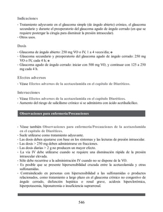 Indicaciones
• Tratamiento adyuvante en el glaucoma simple (de ángulo abierto) crónico, el glaucoma
secundario y durante el preoperatorio del glaucoma agudo de ángulo cerrado (en que se
requiere postergar la cirugía para disminuir la presión intraocular).
• Otros usos.
Dosis
• Glaucoma de ángulo abierto: 250 mg VO o IV
, 1 a 4 veces/día; o
• Glaucoma secundario y preoperatorio del glaucoma agudo de ángulo cerrado: 250 mg
VO o IV
, cada 4 h; o
• Glaucoma agudo de ángulo cerrado: iniciar con 500 mg VO, y continuar con 125 a 250
mg cada 4 h.
Efectos adversos
• Vé