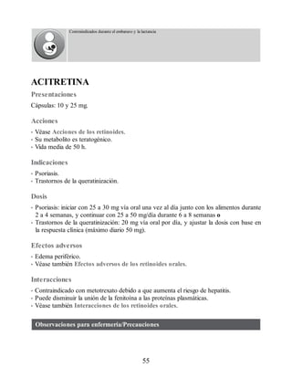 Contraindicados durante el embarazo y la lactancia
ACITRETINA
Presentaciones
Cápsulas: 10 y 25 mg.
Acciones
• Véase Acciones de los retinoides.
• Su metabolito es teratogénico.
• Vida media de 50 h.
Indicaciones
• Psoriasis.
• Trastornos de la queratinización.
Dosis
• Psoriasis: iniciar con 25 a 30 mg vía oral una vez al día junto con los alimentos durante
2 a 4 semanas, y continuar con 25 a 50 mg/día durante 6 a 8 semanas o
• Trastornos de la queratinización: 20 mg vía oral por día, y ajustar la dosis con base en
la respuesta clínica (máximo diario 50 mg).
Efectos adversos
• Edema periférico.
• Véase también Efectos adversos de los retinoides orales.
Interacciones
• Contraindicado con metotrexato debido a que aumenta el riesgo de hepatitis.
• Puede disminuir la unión de la fenitoína a las proteínas plasmáticas.
• Véase también Interacciones de los retinoides orales.
Observaciones para enfermería/Precauciones
55
ERRNVPHGLFRVRUJ
 