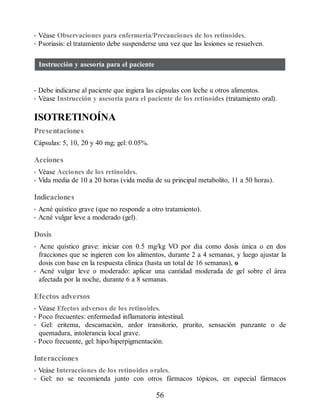 • Véase Observaciones para enfermería/Precauciones de los retinoides.
• Psoriasis: el tratamiento debe suspenderse una vez que las lesiones se resuelven.
Instrucción y asesoría para el paciente
• Debe indicarse al paciente que ingiera las cápsulas con leche u otros alimentos.
• Véase Instrucción y asesoría para el paciente de los retinoides (tratamiento oral).
ISOTRETINOÍNA
Presentaciones
Cápsulas: 5, 10, 20 y 40 mg; gel: 0.05%.
Acciones
• Véase Acciones de los retinoides.
• Vida media de 10 a 20 horas (vida media de su principal metabolito, 11 a 50 horas).
Indicaciones
• Acné quístico grave (que no responde a otro tratamiento).
• Acné vulgar leve a moderado (gel).
Dosis
• Acne quístico grave: iniciar con 0.5 mg/kg VO por día como dosis única o en dos
fracciones que se ingieren con los alimentos, durante 2 a 4 semanas, y luego ajustar la
dosis con base en la respuesta clínica (hasta un total de 16 semanas), o
• Acné vulgar leve o moderado: aplicar una cantidad moderada de gel sobre el área
afectada por la noche, durante 6 a 8 semanas.
Efectos adversos
• Véase Efectos adversos de los retinoides.
• Poco frecuentes: enfermedad inflamatoria intestinal.
• Gel: eritema, descamación, ardor transitorio, prurito, sensación punzante o de
quemadura, intolerancia local grave.
• Poco frecuente, gel: hipo/hiperpigmentación.
Interacciones
• Veáse Interacciones de los retinoides orales.
• Gel: no se recomienda junto con otros fármacos tópicos, en especial fármacos
56
ERRNVPHGLFRVRUJ
 