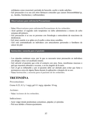 exfoliantes como resorcinol, peróxido de benzoílo, azufre o ácido salicílico.
• Gel: precaución si se usa con otros fármacos conocidos que causen fotosensibilidad (p,
ej., tiacidas, fenotiacinas y sulfonamidas).
Observaciones para enfermería/Precauciones
• Veáse Observaciones para enfermería/Precauciones de los retinoides.
• Acné quístico: el segundo ciclo terapéutico no debe administrarse a menos de ocho
semanas del primero.
• Gel: precaución si se usa en personas con fotoalergia o antecedente de reacciones de
intolerancia.
• Gel: tener cautela si se aplica en el cuello u otras áreas sensibles.
• Gel: está contraindicado en individuos con antecedentes personales o familiares de
cáncer de piel.
Instrucción y asesoría para el paciente
• Las cápsulas contienen soya, por lo que es necesario tener precaución en individuos
con alergia a ésta o al cacahuate (maní).
• Gel: advertir al paciente que evite el contacto con ojos, boca, membranas mucosas o
piel que muestren abrasión o eccema, o en los ángulos de la nariz.
• Gel: el gel es inflamable y por el paciente debe ser alertado para evitar que fume o
permanezca cerca de alguna flama durante la aplicación o después de su uso.
• Véase Instrucción y asesoría para el paciente de los retinoides.
TRETINOÍNA
Presentaciones
Crema: 0.25, 0.5 y 1 mg/g; gel: 0.1 mg/g; cápsulas: 10 mg.
Acciones
• Veáse Acciones de los retinoides.
Indicaciones
• Acné vulgar donde predominan comedones, pápulas y/o pústulas.
• Piel seca debido a fotoenvejecimiento.
57
ERRNVPHGLFRVRUJ
 