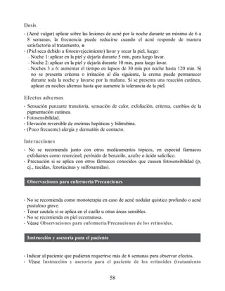 Dosis
• (Acné vulgar) aplicar sobre las lesiones de acné por la noche durante un mínimo de 6 a
8 semanas; la frecuencia puede reducirse cuando el acné responde de manera
satisfactoria al tratamiento, o
• (Piel seca debido a fotoenvejecimiento) lavar y secar la piel, luego:
– Noche 1: aplicar en la piel y dejarla durante 5 min, para luego lavar.
– Noche 2: aplicar en la piel y dejarla durante 10 min, para luego lavar.
– Noches 3 a 6: aumentar el tiempo en lapsos de 30 min por noche hasta 120 min. Si
no se presenta eritema o irritación al día siguiente, la crema puede permanecer
durante toda la noche y lavarse por la mañana. Si se presenta una reacción cutánea,
aplicar en noches alternas hasta que aumente la tolerancia de la piel.
Efectos adversos
• Sensación punzante transitoria, sensación de calor, exfoliación, eritema, cambios de la
pigmentación cutánea.
• Fotosensibilidad.
• Elevación reversible de enzimas hepáticas y bilirrubina.
• (Poco frecuente) alergia y dermatitis de contacto.
Interacciones
• No se recomienda junto con otros medicamentos tópicos, en especial fármacos
exfoliantes como resorcinol, peróxido de benzoílo, azufre o ácido salicílico.
• Precaución si se aplica con otros fármacos conocidos que causen fotosensibilidad (p,
ej., tiacidas, fenotiacinas y sulfonamidas).
Observaciones para enfermería/Precauciones
• No se recomienda como monoterapia en caso de acné nodular quístico profundo o acné
pustuloso grave.
• Tener cautela si se aplica en el cuello u otras áreas sensibles.
• No se recomienda en piel eccematosa.
• Véase Observaciones para enfermería/Precauciones de los retinoides.
Instrucción y asesoría para el paciente
• Indicar al paciente que pudieran requerirse más de 6 semanas para observar efectos.
• Véase Instrucción y asesoría para el paciente de los retinoides (tratamiento
58
ERRNVPHGLFRVRUJ
 