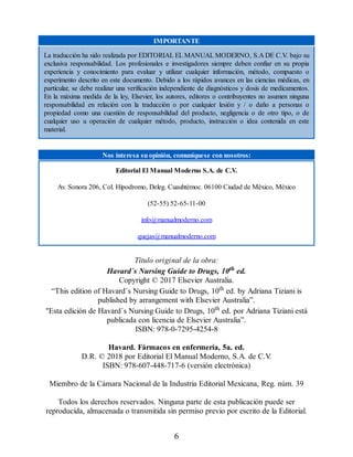 IMPORTANTE
La traducción ha sido realizada por EDITORIAL EL MANUAL MODERNO, S.A DE C.V. bajo su
exclusiva responsabilidad. Los profesionales e investigadores siempre deben confiar en su propia
experiencia y conocimiento para evaluar y utilizar cualquier información, método, compuesto o
experimento descrito en este documento. Debido a los rápidos avances en las ciencias médicas, en
particular, se debe realizar una verificación independiente de diagnósticos y dosis de medicamentos.
En la máxima medida de la ley, Elsevier, los autores, editores o contribuyentes no asumen ninguna
responsabilidad en relación con la traducción o por cualquier lesión y / o daño a personas o
propiedad como una cuestión de responsabilidad del producto, negligencia o de otro tipo, o de
cualquier uso u operación de cualquier método, producto, instrucción o idea contenida en este
material.
Nos interesa su opinión, comuníquese con nosotros:
Editorial El Manual Moderno S.A. de C.V.
Av. Sonora 206, Col. Hipodromo, Deleg. Cuauhtémoc. 06100 Ciudad de México, México
(52-55) 52-65-11-00
info@manualmoderno.com
quejas@manualmoderno.com
Título original de la obra:
Havard´s Nursing Guide to Drugs, 10th ed.
Copyright © 2017 Elsevier Australia.
“This edition of Havard´s Nursing Guide to Drugs, 10th ed. by Adriana Tiziani is
published by arrangement with Elsevier Australia”.
Esta edición de Havard´s Nursing Guide to Drugs, 10th ed. por Adriana Tiziani está
publicada con licencia de Elsevier Australia”.
ISBN: 978-0-7295-4254-8
Havard. Fármacos en enfermería, 5a. ed.
D.R. © 2018 por Editorial El Manual Moderno, S.A. de C.V
.
ISBN: 978-607-448-717-6 (versión electrónica)
Miembro de la Cámara Nacional de la Industria Editorial Mexicana, Reg. núm. 39
Todos los derechos reservados. Ninguna parte de esta publicación puede ser
reproducida, almacenada o transmitida sin permiso previo por escrito de la Editorial.
6
 