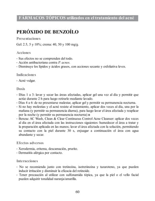 FÁRMACOS TÓPICOS utilizados en el tratamiento del acné
PERÓXIDO DE BENZOÍLO
Presentaciones
Gel: 2.5, 5 y 10%; crema: 40, 50 y 100 mg/g.
Acciones
• Sus efectos no se comprenden del todo.
• Acción antibacteriana contra P. acnes.
• Disminuye los lípidos y ácidos grasos, con acciones secante y exfoliativa leves.
Indicaciones
• Acné vulgar.
Dosis
• Días 1 a 3: lavar y secar las áreas afectadas, aplicar gel una vez al día y permitir que
actúe durante 2 h para luego retirarlo mediante lavado.
• Días 4 a 6: de no presentarse malestar, aplicar gel y permitir su permanencia nocturna.
• Si no hay molestias y el acné resiste al tratamiento, aplicar dos veces al día, una por la
mañana (y permitir su permanencia diurna), para luego lavar el área afectada y reaplicar
por la noche (y permitir su permanencia nocturna) o
• Benzac AC Wash, Clean  Clear Continuous Control Acne Cleanser: aplicar dos veces
al día en el área afectada con las instrucciones siguientes: humedecer el área a tratar y
la preparación aplicada en las manos; lavar el área afectada con la solución, permitiendo
su contacto con la piel durante 30 s, enjuagar a continuación el área con agua
abundante y secar.
Efectos adversos
• Xerodermia, eritema, descamación, prurito.
• Dermatitis alérgica por contacto.
Interacciones
• No se recomienda junto con tretinoína, isotretinoína y tazaroteno, ya que pueden
inducir irritación y disminuir la eficacia del retinoide.
• Tener precaución al utilizar con sulfonamida tópica, ya que la piel o el vello facial
pueden adquirir tonalidad naranja/amarilla.
60
ERRNVPHGLFRVRUJ
 