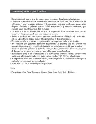 Instrucción y asesoría para el paciente
• Debe indicársele que se lave las manos antes y después de aplicarse el gel/crema.
• Comentar al paciente que se presenta una sensación de ardor leve tras la aplicación de
gel/crema, y que ocurrirán eritema y descamación cutáneos moderados pocos días
después. Durante la primera semana habrá descamación y eritema crecientes, que
cederán luego en el transcurso de 1 o 2 días.
• De ocurrir irritación intensa, recomendar la suspensión del tratamiento hasta que se
resuelva, y luego reiniciarlo con una frecuencia menor.
• Alertar al paciente para que evite el contacto con elementos teñidos (p. ej., materiales,
cabello), puesto que puede inducir blanqueamiento o despigmentación.
• Debe recomendarse el uso de compresas frías para ayudar a reducir la irritación.
• De utilizarse con gel/crema retinoide, recomendar al paciente que los aplique con
horarios distintos (p. ej., peróxido de benzoílo en la mañana, retinoide por la tarde).
• Indicar al paciente que evite el contacto con ojos, boca, membranas mucosas y ángulos
de la nariz; de presentarse contacto, lavar el área con agua abundante.
• Indicarle que evite la luz solar excesiva o la exposición a lámparas solares, y utilice ropa
protectora y bloqueador solar con factor protector alto (FPS 30+) al salir de casa.
• Si el paciente sufre una quemadura solar, debe suspender el tratamiento hasta que la
piel se haya recuperado en su totalidad.
• Véase Instrucción y asesoría para el paciente.
Nota
• Presente en Ultra Acne Treatment Cream, Duac Once Daily Gel y Epiduo.
61
ERRNVPHGLFRVRUJ
 