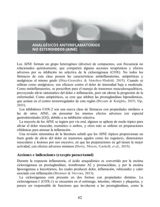 Los AINE forman un grupo heterogéneo (diverso) de compuestos, con frecuencia no
relacionados químicamente, que comparten algunas acciones terapéuticas y efectos
adversos por su inhibición no selectiva de la ciclooxigenasa (COX). No todos los
fármacos de esta clase poseen las características antiinflamatorias, antipiréticas y
analgésicas al mismo grado (Díaz-González  Sánchez-Madrid, 2015). Cuando se
utilizan como analgésicos, son eficaces contra el dolor de intensidad baja a moderada.
Como antiinflamatorios, se prescriben para el manejo de trastornos musculoesqueléticos,
proveyendo alivio sintomático del dolor e inflamación, pero sin alterar la progresión de la
enfermedad. Como antipiréticos, se cree que inhiben las prostaglandinas hipotalámicas,
que actúan en el centro termorregulador de esta región (Bryant  Knights, 2015; Yip,
2011).
Los inhibidores COX-2 son una nueva clase de fármacos con propiedades similares a
las de otros AINE, sin presentar los mismos efectos adversos (en especial
gastrointestinales [GI]), debido a su inhibición selectiva.
La mayoría de los AINE se ingiere por vía oral, algunos se aplican de modo tópico para
aliviar el dolor muscular, reumático o ambos, y otros más se utilizan en preparaciones
oftálmicas para atenuar la inflamación.
Una revisión sistemática de la literatura señaló que los AINE tópicos proporcionan un
buen grado de alivio del dolor en trastornos agudos como los esguinces, distensiones
musculares y lesiones por uso excesivo, en que las preparaciones en gel tienen la mejor
actividad, con efectos adversos mínimos (Derry, Moore, Gaskell, et al., 2015).
Acciones e indicaciones (excepto paracetamol)
Durante la respuesta inflamatoria, el ácido araquidónico es convertido por la enzima
ciclooxigenasa en prostaglandinas, tromboxano A2 y prostaciclinas, y por la enzima
lipooxigenasa a luecotrienos, los cuales producen dolor, inflamación, rubicundez y calor
asociado con inflamación (Brenner  Stevens, 2013).
La ciclooxigenasa está presente en dos formas con propiedades distintas. La
ciclooxigenasa-1 (COX-1) se encuentra en el estómago, intestino, riñones y plaquetas, y
parece ser responsable de funciones que involucran a las prostaglandinas, como la
62
ERRNVPHGLFRVRUJ
 