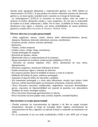 función renal, agregación plaquetaria y citoprotección gástrica. Los AINE inhiben no
selectivamente a la COX-1, lo que produce los efectos colaterales comunes de ulceración
gástrica y, en menor grado, toxicidad renal y aumento en el riesgo de hemorragia.
La ciclooxigenasa-2 (COX-2) se encuentra en menos tejidos, entre los cuales se
incluyen el cerebro, glomérulos renales y vasos sanguíneos. Se cree que es responsable
de mediar en el dolor, inflamación y fiebre. Por lo tanto, al inhibirla en forma selectiva,
disminuyen estos signos y síntomas, con menos probabilidades de causar problemas
gástricos y renales (Díaz-González  Sánchez- Madrid, 2015).
Efectos adversos (excepto paracetamol)
• Dolor epigástrico, náusea, vómito, diarrea, dolor abdominal/calambres, pirosis,
dispepsia, flatulencia, distensión abdominal, anorexia, estreñimiento.
• Exantema, prurito, eritema, urticaria, dermatitis.
• Bochornos.
• Tinnitus, sordera temporal.
• Cefalea, mareo, vértigo, fatiga, somnolencia.
• Tiempo prolongado de sangrado.
• Retención de líquidos, edema.
• Hipertensión (nueva o empeoramiento de la existente).
• Riesgo aumentado de trombosis cardiovascular (inhibidores COX-2).
• Elevación de enzimas hepáticas (ALT, AST), disminución de urea sérica,
hiperpotasemia.
• Discrasias sanguíneas, anemia por deficiencia de hierro.
• Pueden enmascarar signos y síntomas de infección.
• (En mujeres) pueden alterar la fertilidad al retrasar o evitar la ovulación.
• Inhibición del trabajo de parto, embarazo prolongado.
• Aumentan el riego de infarto de miocardio y apoplejía.
• (En tratamiento prolongado y a dosis altas) alteraciones visuales (que incluye visión
borrosa), nefritis intersticial aguda con hematuria, proteinuria, síndrome nefrótico.
• (Poco frecuente) reacciones anafilactoides, angioedema, reacciones dermatológicas
graves, reacciones de hipersensibilidad (en especial en pacientes con antecedentes
familiares de asma), meningitis aséptica.
• (Poco frecuente) hemorragia gastrointestinal y/o úlceras.
• (Poco frecuente) necrosis papilar renal, ictericia, hepatitis, toxicidad hepática.
Interacciones (excepto paracetamol)
• Pueden aumentar las concentraciones de digoxina o de litio en sangre (excepto
ketoprofeno), elevando el riesgo de toxicidad; deben vigilarse estrechamente las
concentraciones de litio y digoxina, en especial al iniciar o suspender un tratamiento con
AINE.
• No se recomienda el uso con ácido acetilsalicílico (AAS) u otro AINE por el riesgo
63
ERRNVPHGLFRVRUJ
 