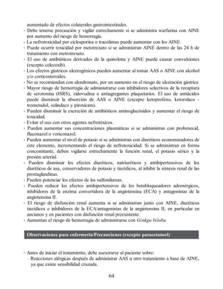 aumentado de efectos colaterales gastrointestinales.
• Debe tenerse precaución y vigilar estrechamente si se administra warfarina con AINE
por aumento del riesgo de hemorragia.
• La nefrotoxicidad por ciclosporina o tracolimus puede aumentar con los AINE.
• Puede ocurrir toxicidad por metotrexato si se administran AINE dentro de las 24 h de
tratamiento con metrotrexato.
• El uso de antibióticos derivados de la quinolona y AINE puede causar convulsiones
(excepto celecoxib).
• Los efectos gástricos ulcerogénicos pueden aumentar al tomar AAS o AINE con alcohol
y/o corticosteroides.
• No se recomiendan con alendronato, por un aumento en el riesgo de ulceración gástrica
• Mayor riesgo de hemorragia de administrarse con inhibidores selectivos de la recaptura
de serotonina (ISRS), zidovudina o antiagregantes plaquetarios. El uso de antiácidos
puede disminuir la absorción de AAS o AINE (excepto ketoprofeno, ketorolaco -
trometadol, sulindaco y piroxicam).
• Pueden disminuir la excreción de antibióticos aminoglucósidos y aumentar el riesgo de
toxicidad.
• Evitar el uso con otros agentes nefrotóxicos.
• Pueden aumentar sus concentraciones plasmáticas si se administran con probenecid,
fluconazol o voriconazol.
• Pueden aumentar el nivel de potasio si se administran con diuréticos economizadores de
este elemento, incrementando el riesgo de nefrotoxicidad. Si se administran en forma
concomitante, deben vigilarse estrechamente la función renal, el potasio sérico y la
presión arterial.
• Pueden disminuir los efectos diuréticos, natriuréticos y antihipertensivos de los
diuréticos de asa, conservadores de potasio y tiazídicos, al inhibir la síntesis renal de las
prostaglandinas.
• Pueden potenciar los efectos de las sulfonilureas.
• Pueden reducir los efectos antihipertensivos de los betabloqueadores adrenérgicos,
inhibidores de la enzima convertidora de la angiotensina (ECA) y antagonistas de la
angiotensina II.
• El riesgo de disfunción renal aumenta si se administran junto con AINE, diuréticos
tiazídicos e inhibidores de la ECA/antagonistas de la angiotensina II, en particular en
ancianos y en pacientes con disfunción renal preexistente.
• Aumentan el riesgo de hemorragia de administrarse con Ginkgo biloba.
Observaciones para enfermería/Precauciones (excepto paracetamol)
• Antes de iniciar el tratamiento, debe asesorarse al paciente sobre:
– Reacciones alérgicas después de administrar AAS u otro tratamiento a base de AINE,
ya que existe sensibilidad cruzada.
64
ERRNVPHGLFRVRUJ
 