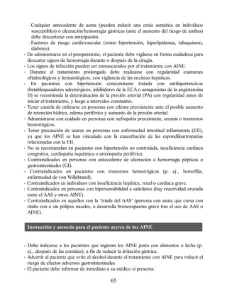 – Cualquier antecedente de asma (pueden inducir una crisis asmática en individuos
susceptibles) o ulceración/hemorragia gástricas (ante el aumento del riesgo de ambas)
debe descartarse con anticipación.
– Factores de riesgo cardiovascular (como hipertensión, hiperlipidemia, tabaquismo,
diabetes).
• De administrarse en el preoperatorio, el paciente debe vigilarse en forma cuidadosa para
descartar signos de hemorragia durante o después de la cirugía.
• Los signos de infección pueden ser enmascarados por el tratamiento con AINE.
• Durante el tratamiento prolongado debe realizarse con regularidad exámenes
oftalmológicos y hematológicos, con vigilancia de las enzimas hepáticas.
• En pacientes con hipertensión concomitante tratada con antihipertensivos
(betabloqueadores adrenérgicos, inhibidores de la ECA o antagonistas de la angiotensina
II) se recomienda la determinación de la presión arterial (PA) con regularidad antes de
iniciar el tratamiento, y luego a intervalos constantes.
• Tener cautela de utilizarse en personas con edema preexistente ante el posible aumento
de retención hídrica, edema periférico y aumento de la presión arterial.
• Administrarse con cuidado en personas con nefropatía preexistente, uremia o trastornos
hemorrágicos.
• Tener precaución de usarse en personas con enfermedad intestinal inflamatoria (EII),
ya que los AINE se han vinculado con la exacerbación de las espondiloartropatías
relacionadas con la EII.
• No se recomiendan en pacientes con hipertensión no controlada, insuficiencia cardiaca
congestiva, cardiopatía isquémica o arteriopatía periférica.
• Contraindicados en personas con antecedente de ulceración o hemorragia pépticas o
gastrointestinales (GI).
• Contraindicados en pacientes con trastornos hemorrágicos (p. ej., hemofilia,
enfermedad de von Willebrand).
• Contraindicados en individuos con insuficiencia hepática, renal o cardiaca grave.
• Contraindicados en personas con hipersensibilidad a salicilatos (hay reactividad cruzada
entre el AAS y otros AINE).
• Contraindicados en aquellos con la ‘triada del AAS’ (persona con asma que cursa con
rinitis con o sin pólipos nasales, o desarrolla broncospasmo grave tras el uso de AAS o
AINE).
Instrucción y asesoría para el paciente acerca de los AINE
• Debe indicarse a los pacientes que ingieran los AINE junto con alimentos o leche (p.
ej., después de las comidas), a fin de reducir la irritación gástrica.
• Advertir al paciente que evite el alcohol durante el tratamiento con AINE para reducir el
riesgo de efectos adversos gastrointestinales.
• El paciente debe informar de inmediato a su médico si presenta:
65
ERRNVPHGLFRVRUJ
 