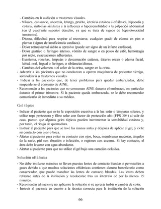 – Cambios en la audición o trastornos visuales.
– Náusea, cansancio, anorexia, letargo, prurito, ictericia cutánea u oftálmica, hipocolia y
coluria, síntomas similares a la influenza o hipersensibilidad a la palpación abdominal
(en el cuadrante superior derecho, ya que se trata de signos de hepatotoxicidad
inminente).
– Disnea, dificultad para respirar al recostarse, cualquier grado de edema en pies o
piernas (signos de insuficiencia cardiaca).
– Dolor retroesternal súbito u opresivo (puede ser signo de un infarto cardiaco).
– Dolor gástrico o faríngeo intenso, vómito de sangre o en posos de café, hemorragia
por recto, evacuaciones adherentes.
– Exantema, ronchas, ámpulas o descamación cutánea, úlceras orales o edema facial,
labial, oral, lingual o faríngeo, o sibilancias/disnea.
– Cambios del volumen o el color de la orina, sangre en la orina.
• Advertir a los pacientes que no conduzcan u operen maquinaria de presentar vértigo,
somnolencia o trastornos visuales.
• Indicar a las pacientes que, de tener problemas para quedar embarazadas, debe
suspenderse el consumo de AINE.
• Recomendar a las pacientes que no consuman AINE durante el embarazo, en particular
durante el primer trimestre. Si la paciente queda embarazada, se le debe recomendar
comunicarlo de inmediato a su médico.
Gel tópico
• Indicar al paciente que evite la exposición excesiva a la luz solar o lámparas solares, y
utilice ropa protectora y filtro solar con factor de protección alto (FPS 30+) al salir de
casa, puesto que algunos geles tópicos pueden incrementar la sensibilidad cutánea y,
por tanto, el riesgo de quemadura.
• Instruir al paciente para que se lave las manos antes y después de aplicar el gel, y evite
su contacto con ojos o boca.
• Alertar al paciente para evitar su contacto con ojos, boca, membranas mucosas, ángulos
de la nariz, piel con abrasión o infección, o regiones con eccema. Si hay contacto, el
área debe lavarse con agua abundante.
• Alertar al paciente para que no utilice el gel bajo una curación oclusiva.
Solución oftálmica
• No debe instilarse mientras se lleven puestas lentes de contacto blandas o permeables a
gases debido a que muchas soluciones oftálmicas contienen cloruro benzalconio como
conservador, que puede manchar las lentes de contacto blandas. Las lentes deben
retirarse antes de la instilación y recolocarse tras un intervalo de por lo menos 15
minutos.
• Recomendar al paciente no aplicarse la solución si se aprecia turbia o cambia de color.
• Instruir al paciente en cuanto a la técnica correcta para la instilación de la solución
66
ERRNVPHGLFRVRUJ
 