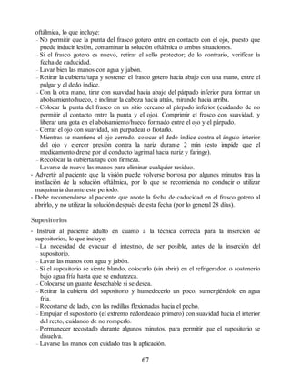 oftálmica, lo que incluye:
– No permitir que la punta del frasco gotero entre en contacto con el ojo, puesto que
puede inducir lesión, contaminar la solución oftálmica o ambas situaciones.
– Si el frasco gotero es nuevo, retirar el sello protector; de lo contrario, verificar la
fecha de caducidad.
– Lavar bien las manos con agua y jabón.
– Retirar la cubierta/tapa y sostener el frasco gotero hacia abajo con una mano, entre el
pulgar y el dedo índice.
– Con la otra mano, tirar con suavidad hacia abajo del párpado inferior para formar un
abolsamiento/hueco, e inclinar la cabeza hacia atrás, mirando hacia arriba.
– Colocar la punta del frasco en un sitio cercano al párpado inferior (cuidando de no
permitir el contacto entre la punta y el ojo). Comprimir el frasco con suavidad, y
liberar una gota en el abolsamiento/hueco formado entre el ojo y el párpado.
– Cerrar el ojo con suavidad, sin parpadear o frotarlo.
– Mientras se mantiene el ojo cerrado, colocar el dedo índice contra el ángulo interior
del ojo y ejercer presión contra la nariz durante 2 min (esto impide que el
medicamento drene por el conducto lagrimal hacia nariz y faringe).
– Recolocar la cubierta/tapa con firmeza.
– Lavarse de nuevo las manos para eliminar cualquier residuo.
• Advertir al paciente que la visión puede volverse borrosa por algunos minutos tras la
instilación de la solución oftálmica, por lo que se recomienda no conducir o utilizar
maquinaria durante este periodo.
• Debe recomendarse al paciente que anote la fecha de caducidad en el frasco gotero al
abrirlo, y no utilizar la solución después de esta fecha (por lo general 28 días).
Supositorios
• Instruir al paciente adulto en cuanto a la técnica correcta para la inserción de
supositorios, lo que incluye:
– La necesidad de evacuar el intestino, de ser posible, antes de la inserción del
supositorio.
– Lavar las manos con agua y jabón.
– Si el supositorio se siente blando, colocarlo (sin abrir) en el refrigerador, o sostenerlo
bajo agua fría hasta que se endurezca.
– Colocarse un guante desechable si se desea.
– Retirar la cubierta del supositorio y humedecerlo un poco, sumergiéndolo en agua
fría.
– Recostarse de lado, con las rodillas flexionadas hacia el pecho.
– Empujar el supositorio (el extremo redondeado primero) con suavidad hacia el interior
del recto, cuidando de no romperlo.
– Permanecer recostado durante algunos minutos, para permitir que el supositorio se
disuelva.
– Lavarse las manos con cuidado tras la aplicación.
67
ERRNVPHGLFRVRUJ
 