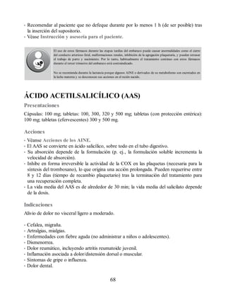 • Recomendar al paciente que no defeque durante por lo menos 1 h (de ser posible) tras
la inserción del supositorio.
• Véase Instrucción y asesoría para el paciente.
El uso de estos fármacos durante las etapas tardías del embarazo puede causar anormalidades como el cierre
del conducto arterioso fetal, malformaciones renales, inhibición de la agregación plaquetaria, y pueden retrasar
el trabajo de parto y nacimiento. Por lo tanto, habitualmente el tratamiento continuo con estos fármacos
durante el tercer trimestre del embarazo está contraindicado.
No se recomienda durante la lactancia porque algunos AINE o derivados de su metabolismo son excretados en
la leche materna y se desconocen sus acciones en el recién nacido.
ÁCIDO ACETILSALICÍLICO (AAS)
Presentaciones
Cápsulas: 100 mg; tabletas: 100, 300, 320 y 500 mg; tabletas (con protección entérica):
100 mg; tabletas (efervescentes) 300 y 500 mg.
Acciones
• Véanse Acciones de los AINE.
• El AAS se convierte en ácido salicílico, sobre todo en el tubo digestivo.
• Su absorción depende de la formulación (p. ej., la formulación soluble incrementa la
velocidad de absorción).
• Inhibe en forma irreversible la actividad de la COX en las plaquetas (necesaria para la
síntesis del tromboxano), lo que origina una acción prolongada. Pueden requerirse entre
8 y 12 días (tiempo de recambio plaquetario) tras la terminación del tratamiento para
una recuperación completa.
• La vida media del AAS es de alrededor de 30 min; la vida media del salicilato depende
de la dosis.
Indicaciones
Alivio de dolor no visceral ligero a moderado.
• Cefalea, migraña.
• Artralgias, mialgias.
• Enfermedades con fiebre aguda (no administrar a niños o adolescentes).
• Dismenorrea.
• Dolor reumático, incluyendo artritis reumatoide juvenil.
• Inflamación asociada a dolor/distensión dorsal o muscular.
• Síntomas de gripe o influenza.
• Dolor dental.
68
ERRNVPHGLFRVRUJ
 