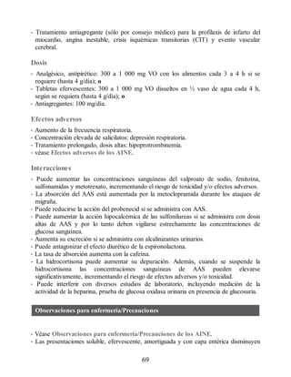 • Tratamiento antiagregante (sólo por consejo médico) para la profilaxis de infarto del
miocardio, angina inestable, crisis isquémicas transitorias (CIT) y evento vascular
cerebral.
Dosis
• Analgésico, antipirético: 300 a 1 000 mg VO con los alimentos cada 3 a 4 h si se
requiere (hasta 4 g/día); o
• Tabletas efervescentes: 300 a 1 000 mg VO disueltos en ½ vaso de agua cada 4 h,
según se requiera (hasta 4 g/día); o
• Antiagregantes: 100 mg/día.
Efectos adversos
• Aumento de la frecuencia respiratoria.
• Concentración elevada de salicilatos: depresión respiratoria.
• Tratamiento prolongado, dosis altas: hipoprotrombinemia.
• véase Efectos adversos de los AINE.
Interacciones
• Puede aumentar las concentraciones sanguíneas del valproato de sodio, fenitoína,
sulfonamidas y metotrexato, incrementando el riesgo de toxicidad y/o efectos adversos.
• La absorción del AAS está aumentada por la metoclopramida durante los ataques de
migraña.
• Puede reducirse la acción del probenecid si se administra con AAS.
• Puede aumentar la acción hipocalcémica de las sulfonilureas si se administra con dosis
altas de AAS y por lo tanto deben vigilarse estrechamente las concentraciones de
glucosa sanguínea.
• Aumenta su excreción si se administra con alcalinizantes urinarios.
• Puede antagonizar el efecto diurético de la espironolactona.
• La tasa de absorción aumenta con la cafeína.
• La hidrocortisona puede aumentar su depuración. Además, cuando se suspende la
hidrocortisona las concentraciones sanguíneas de AAS pueden elevarse
significativamente, incrementando el riesgo de efectos adversos y/o toxicidad.
• Puede interferir con diversos estudios de laboratorio, incluyendo medición de la
actividad de la heparina, prueba de glucosa oxidasa urinaria en presencia de glucosuria.
Observaciones para enfermería/Precauciones
• Véase Observaciones para enfermería/Precauciones de los AINE.
• Las presentaciones soluble, efervescente, amortiguada y con capa entérica disminuyen
69
ERRNVPHGLFRVRUJ
 
