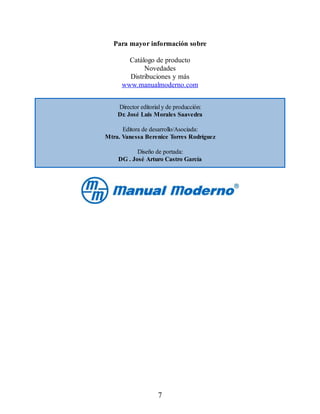 Para mayor información sobre
Catálogo de producto
Novedades
Distribuciones y más
www.manualmoderno.com
Director editorial y de producción:
Dr. José Luis Morales Saavedra
Editora de desarrollo/Asociada:
Mtra. Vanessa Berenice Torres Rodríguez
Diseño de portada:
DG . José Arturo Castro García
7
 