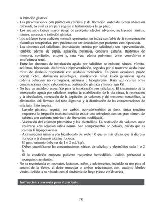 la irritación gástrica.
• Las presentaciones con protección entérica y de liberación sostenida tienen absorción
retrasada, lo cual es útil para regular el tratamiento a largo plazo.
• Los ancianos tienen mayor riesgo de presentar efectos adversos, incluyendo tinnitus,
náusea, anorexia e irritación gástrica.
• Los acúfenos (con audición normal) representan un índice confiable de la concentración
plasmática terapéutica, pero pudieran no ser detectados por pacientes con hipoacusia.
• Los síntomas del salicilismo (intoxicación crónica por salicilatos) son hiperventilación,
temblor, edema de papila, agitación, paranoia, conducta extraña, trastornos de
memoria, confusión, estupor y, rara vez, edema pulmonar, crisis convulsivas e
insuficiencia renal.
• Entre los síntomas de intoxicación aguda por salicilatos se enlistan: náusea, vómito,
acúfenos, hipoacusia, diaforesis e hiperventilación, seguidas por el trastorno ácido–base
mixto de alcalosis respiratoria con acidosis metabólica. En pocas ocasiones puede
ocurrir fiebre, disfunción neurológica, insuficiencia renal, lesión pulmonar aguda
(edema pulmonar no cardiógeno), arritmias e hipoglucemia. Rara vez ocurren otras
complicaciones como rabdomiólisis, perforación gástrica y hemorragia GI.
• No hay un antídoto específico para la intoxicación por salicilatos. El tratamiento de la
intoxicación aguda por salicilatos implica la estabilización de la vía aérea, la respiración
y la circulación, corrección de la depleción de volumen y del trastorno metabólico, la
eliminación del fármaco del tubo digestivo y la disminución de las concentraciones de
salicilato. Esto implica:
– Lavado gástrico, seguido por carbón activado/sorbitol en dosis única (pudiera
requerirse la irrigación intestinal total de existir una sobredosis con un gran número de
tabletas con cubierta entérica o de liberación modificada).
– Valoración del volumen plasmático y los electrólitos. La restitución de volumen suele
realizarse con solución salina normal con complementos de potasio, puesto que es
común la hipopotasemia.
– Alcalinización urinaria con bicarbonato de sodio IV
, que es más eficaz que la diuresis
forzada o la diuresis alcalina forzada.
– El gasto urinario debe ser de 1 o 2 mL/kg/h.
– Deben cuantificarse las concentraciones séricas de salicilato y electrólitos cada 1 o 2
h.
– Si la condición empeora pudieran requerirse hemodiálisis, diálisis peritoneal o
exanguinotransfusión.
• No se recomienda en neonatos, lactantes, niños y adolescentes, incluido su uso para el
control de la fiebre, el dolor muscular o ambos relacionados con cuadros febriles
virales, debido a su vínculo con el síndrome de Reye (véase el Glosario).
Instrucción y asesoría para el paciente
70
ERRNVPHGLFRVRUJ
 