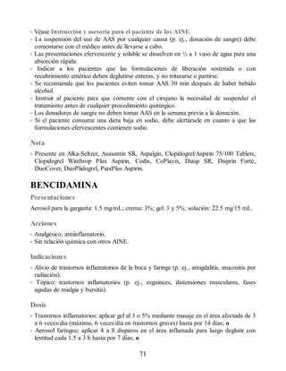 • Véase Instrucción y asesoría para el paciente de los AINE.
• La suspensión del uso de AAS por cualquier causa (p. ej., donación de sangre) debe
comentarse con el médico antes de llevarse a cabo.
• Las presentaciones efervescente y soluble se disuelven en ½ a 1 vaso de agua para una
absorción rápida.
• Indicar a los pacientes que las formulaciones de liberación sostenida o con
recubrimiento entérico deben deglutirse enteras, y no triturarse o partirse.
• Se recomienda que los pacientes eviten tomar AAS 30 min después de haber bebido
alcohol.
• Instruir al paciente para que comente con el cirujano la necesidad de suspender el
tratamiento antes de cualquier procedimiento quirúrgico.
• Los donadores de sangre no deben tomar AAS en la semana previa a la donación.
• Si el paciente consume una dieta baja en sodio, debe alertársele en cuanto a que las
formulaciones efervescentes contienen sodio.
Nota
• Presente en Alka-Seltzer, Asasantin SR, Aspalgin, Clopidogrel/Aspirin 75/100 Tablets,
Clopidogrel Winthrop Plus Aspirin, Codis, CoPlavix, Diasp SR, Disprin Forte,
DuoCover, DuoPlidogrel, PiaxPlus Aspirin.
BENCIDAMINA
Presentaciones
Aerosol para la garganta: 1.5 mg/mL; crema: 3%; gel: 3 y 5%; solución: 22.5 mg/15 mL.
Acciones
• Analgésico, antiinflamatorio.
• Sin relación química con otros AINE.
Indicaciones
• Alivio de trastornos inflamatorios de la boca y faringe (p. ej., amigdalitis, mucositis por
radiación).
• Tópico: trastornos inflamatorios (p. ej., esguinces, distensiones musculares, fases
agudas de mialgia y bursitis).
Dosis
• Trastornos inflamatorios: aplicar gel al 3 o 5% mediante masaje en el área afectada de 3
a 6 veces/día (máximo, 6 veces/día en trastornos graves) hasta por 14 días; o
• Aerosol faríngeo: aplicar 4 a 8 disparos en el área inflamada para luego deglutir con
lentitud cada 1.5 a 3 h hasta por 7 días; o
71
ERRNVPHGLFRVRUJ
 