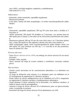 otros AINE y actividad analgésica, antipirética y antiinflamatoria.
• Vida media de 4 a 15 h.
Indicaciones
• Osteartritis, artritis reumatoide, espondilitis anquilosante.
• Dismenorrea primaria.
• Corto plazo: manejo del dolor posquirúrgico o la lesión musculoesquelética/de tejidos
blandos.
Dosis
• Osteoartritis, espondilitis anquilosante: 200 mg VO como dosis única o dividida en 2
fracciones; o
• Artritis reumatoide: 200 mg/día VO divididos en 2 fracciones, con aumento hasta de
400 mg/día para el manejo a corto plazo de las activaciones/exacerbaciones del cuadro;
o
• Dismenorrea primaria: 400 mg VO por día como dosis única o en 2 fracciones (primer
día), y luego 200 mg/día los días siguientes, durante cinco días como máximo; o
• Dolor posquirúrgico agudo, lesión musculoesquelética/de tejidos blandos: iniciar con
400 mg/día VO, para continuar con 200 mg 1 o 2 veces/día en los días posteriores,
hasta un máximo de 5 días.
Efectos adversos
• Véase Efectos adversos de los AINE; sin embargo, los efectos adversos GI son menos
frecuentes.
• Faringitis, rinitis, sinusitis.
• Raros: aumento del riesgo de eventos cardiacos y trombóticos, reacciones cutáneas
graves.
Interacciones
• Pueden ocurrir elevaciones de las concentraciones plasmáticas si se administra con
fluconazol.
• El riesgo de disfunción renal aumenta si se administra junto con inhibidores de la
ECA/antagonistas de angiotensina II y diuréticos tiacídicos.
• Puede reducir los efectos antihipertensivos de los inhibidores de la ECA, antagonistas
de angiotensina II, diuréticos tiacídicos y betabloqueadores adrenérgicos.
• Puede disminuir el efecto natriurético de la furosemida y los diuréticos tiacídicos, al
inhibir la síntesis renal de prostaglandinas.
• Aumenta el riesgo de efectos adversos GI al administrarse junto con glucocorticoides
orales, en particular en ancianos.
• Incremento del riesgo de efectos adversos GI de administrarse con AAS.
73
ERRNVPHGLFRVRUJ
 