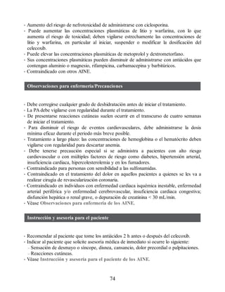 • Aumento del riesgo de nefrotoxicidad de administrarse con ciclosporina.
• Puede aumentar las concentraciones plasmáticas de litio y warfarina, con lo que
aumenta el riesgo de toxicidad; deben vigilarse estrechamente las concentraciones de
litio y warfarina, en particular al iniciar, suspender o modificar la dosificación del
celecoxib.
• Puede elevar las concentraciones plasmáticas de metoprolol y dextrometorfano.
• Sus concentraciones plasmáticas pueden disminuir de administrarse con antiácidos que
contengan aluminio o magnesio, rifampicina, carbamacepina y barbitúricos.
• Contraindicado con otros AINE.
Observaciones para enfermería/Precauciones
• Debe corregirse cualquier grado de deshidratación antes de iniciar el tratamiento.
• La PA debe vigilarse con regularidad durante el tratamiento.
• De presentarse reacciones cutáneas suelen ocurrir en el transcurso de cuatro semanas
de iniciar el tratamiento.
• Para disminuir el riesgo de eventos cardiovasculares, debe administrarse la dosis
mínima eficaz durante el periodo más breve posible.
• Tratamiento a largo plazo: las concentraciones de hemoglobina o el hematócrito deben
vigilarse con regularidad para descartar anemia.
• Debe tenerse precaución especial si se administra a pacientes con alto riesgo
cardiovascular o con múltiples factores de riesgo como diabetes, hipertensión arterial,
insuficiencia cardiaca, hipercolesterolemia y en los fumadores.
• Contraindicado para personas con sensibilidad a las sulfonamidas.
• Contraindicado en el tratamiento del dolor en aquellos pacientes a quienes se les va a
realizar cirugía de revascularización coronaria.
• Contraindicado en individuos con enfermedad cardiaca isquémica inestable, enfermedad
arterial periférica y/o enfermedad cerebrovascular, insuficiencia cardiaca congestiva;
disfunción hepática o renal grave, o depuración de creatinina  30 mL/min.
• Véase Observaciones para enfermería de los AINE.
Instrucción y asesoría para el paciente
• Recomendar al paciente que tome los antiácidos 2 h antes o después del celecoxib.
• Indicar al paciente que solicite asesoría médica de inmediato si ocurre lo siguiente:
– Sensación de desmayo o síncope, disnea, cansancio, dolor precordial o palpitaciones.
– Reacciones cutáneas.
• Véase Instrucción y asesoría para el paciente de los AINE.
74
ERRNVPHGLFRVRUJ
 
