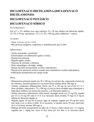 DICLOFENACO DIETILAMINA (DICLOFENACO
DIETILAMONIO)
DICLOFENACO POTÁSICO
DICLOFENACO SÓDICO
Presentaciones
Gel: al 1 y 3%; tabletas (con capa entérica): 25 y 50 mg; tabletas (de liberación rápida):
12.5 25 y 50 mg; supositorios: 12.5, 25, 50 y 100 mg; gotas oftálmicas: 1 mg/mL.
Acciones
• Véase Acciones de los AINE.
• Más potencia analgésica, antipirética y antiinflamatoria que el AAS.
Indicaciones
• Artritis reumatoide, osteoartritis.
• Enfermedades con inflamación aguda o crónica.
• Dismenorrea primaria.
• Migraña aguda, cefalea
• Síntomas de resfriado e influenza.
• Dolor odontológico, dorsalgia, mialgia.
• Manejo del dolor posoperatorio en niños (supositorios).
• Manejo de la queratosis actínica (cuando otros tratamientos resultan inapropiados).
• Inflamación posoperatoria por cirugía ocular.
Dosis
• (Dismenorrea primaria) iniciar con 50 a 100 mg vía oral por día, empezando al inicio de
los síntomas, aumento gradual si es necesario (dosis máxima diaria 200 mg); o
• (Artritis, condiciones inflamatorias). Iniciar con 75 a 150 mg vía oral al día en 2 a 3
dosis divididas, reduciendo a 75 a 100 mg vía oral en dosis divididas para tratamiento a
largo plazo (tabletas con protección entérica, y de liberación rápida); o
• Artritis, afecciones inflamatorias, dolor dental, dorsalgia: iniciar con 25 mg VO, seguido
por 12.5 a 25 mg VO cada 4 a 6 h si es necesario (dosis máxima 75 mg) (12.5 mg en
tabletas de liberación rápida); o
• Migraña aguda: 50 mg VO al primer signo de migraña, seguido por 50 mg dos horas
más tarde si no se alivia el dolor. Si es necesario, se pueden tomar 50 mg a intervalos
de 4 a 6 h (dosis máxima 200 mg); o
• (Manejo del dolor posoperatorio en niños de 12 meses o más): iniciar con 1 a 2 mg/kg,
seguidos por 1 mg/kg tres veces al días hasta por tres días si es necesario (dosis
75
ERRNVPHGLFRVRUJ
 
