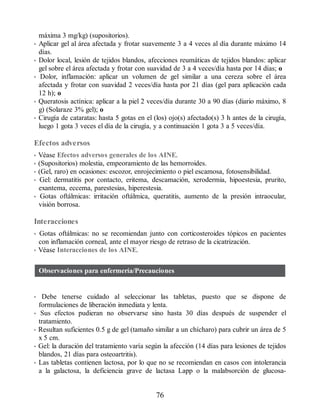 máxima 3 mg/kg) (supositorios).
• Aplicar gel al área afectada y frotar suavemente 3 a 4 veces al día durante máximo 14
días.
• Dolor local, lesión de tejidos blandos, afecciones reumáticas de tejidos blandos: aplicar
gel sobre el área afectada y frotar con suavidad de 3 a 4 veces/día hasta por 14 días; o
• Dolor, inflamación: aplicar un volumen de gel similar a una cereza sobre el área
afectada y frotar con suavidad 2 veces/día hasta por 21 días (gel para aplicación cada
12 h); o
• Queratosis actínica: aplicar a la piel 2 veces/día durante 30 a 90 días (diario máximo, 8
g) (Solaraze 3% gel); o
• Cirugía de cataratas: hasta 5 gotas en el (los) ojo(s) afectado(s) 3 h antes de la cirugía,
luego 1 gota 3 veces el día de la cirugía, y a continuación 1 gota 3 a 5 veces/día.
Efectos adversos
• Véase Efectos adversos generales de los AINE.
• (Supositorios) molestia, empeoramiento de las hemorroides.
• (Gel, raro) en ocasiones: escozor, enrojecimiento o piel escamosa, fotosensibilidad.
• Gel: dermatitis por contacto, eritema, descamación, xerodermia, hipoestesia, prurito,
exantema, eccema, parestesias, hiperestesia.
• Gotas oftálmicas: irritación oftálmica, queratitis, aumento de la presión intraocular,
visión borrosa.
Interacciones
• Gotas oftálmicas: no se recomiendan junto con corticosteroides tópicos en pacientes
con inflamación corneal, ante el mayor riesgo de retraso de la cicatrización.
• Véase Interacciones de los AINE.
Observaciones para enfermería/Precauciones
• Debe tenerse cuidado al seleccionar las tabletas, puesto que se dispone de
formulaciones de liberación inmediata y lenta.
• Sus efectos pudieran no observarse sino hasta 30 días después de suspender el
tratamiento.
• Resultan suficientes 0.5 g de gel (tamaño similar a un chícharo) para cubrir un área de 5
x 5 cm.
• Gel: la duración del tratamiento varía según la afección (14 días para lesiones de tejidos
blandos, 21 días para osteoartritis).
• Las tabletas contienen lactosa, por lo que no se recomiendan en casos con intolerancia
a la galactosa, la deficiencia grave de lactasa Lapp o la malabsorción de glucosa-
76
ERRNVPHGLFRVRUJ
 