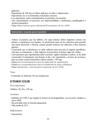 galactosa.
• Supositorios de 100 mg: no deben aplicarse en niños o adolescentes.
• Supositorios: no se recomiendan en lactantes menores.
• Los supositorios están contraindicados en pacientes con proctitis.
• Gel: contraindicado en personas con hipersensibilidad a diclofenaco, propilenglicol o
alcohol isopropílico.
• Véase Observaciones para enfermería/Precauciones de los AINE.
Instrucción y asesoría para el paciente
• Indicar al paciente que las tabletas con capa entérica deben deglutirse enteras (no
partirse o masticarse) con líquidos, de preferencia antes de los alimentos para permitir
una mejor absorción y eficacia, aunque pueden tomarse con alimentos si hay malestar
gástrico.
• Comentarle que el diclofenaco no debe utilizarse para prevenir la migraña (profilaxis),
sólo para su tratamiento, y debe ingerirse al presentarse el primer signo de cefalea.
• A los pacientes que experimentan dolor nocturno, rigidez matutina o ambos, se les debe
recomendar el tratamiento oral durante el día y los supositorios a la hora de acostarse,
para un mejor control sintomático (diario máximo, 150 mg).
• Véanse las recomendaciones para la aplicación de supositorios.
• Véanse las recomendaciones para la instilación de gotas oftálmicas.
• Véase Instrucción y asesoría para el paciente de los AINE.
Nota
• Contenido en Anthrotec 50 con misoprostol.
ETORICOXIB
Presentaciones
Tabletas: 30, 60 y 120 mg.
Acciones
• Inhibidor de COX-2 que impide la síntesis de prostaglandinas, con acciones similares a
otros AINE.
• Sin actividad sobre la función plaquetaria.
• Vida media de 22 h.
Indicaciones
• Osteoartritis.
77
ERRNVPHGLFRVRUJ
 