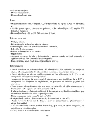 • Artritis gotosa aguda.
• Dismenorrea primaria.
• Dolor odontológico leve.
Dosis
• Osteoartritis: iniciar con 30 mg/día VO, e incrementar a 60 mg/día VO de ser necesario;
o
• Artritis gotosa aguda, dismenorrea primaria, dolor odontológico: 120 mg/día VO
(máximo, 8 días); o
• Dolor odontológico: 90 mg/día VO (máximo, 8 días).
Efectos adversos
• Vértigo, cefalea.
• Dispepsia, dolor epigástrico, diarrea, náusea.
• Nasofaringitis, infección de vías respiratorias superiores.
• Infección de vías urinarias.
• Edema periférico, retención hídrica.
• Hipertensión.
• Aumento del riesgo de infarto del miocardio y evento vascular cerebral, desarrollo o
agravamiento de insuficiencia cardiaca congestiva.
• Raros: ictericia, lesión renal, reacciones cutáneas graves.
Interacciones
• Puede aumentar las concentraciones de etinilestradiol, con aumento del riesgo de
efectos adversos, como los tromboembólicos venosos en mujeres con riesgo.
• Puede disminuir los efectos antihipertensivos de los inhibidores de la ECA o los
antagonistas de receptores de angiotensina.
• Incremento del riesgo de lesión renal de administrarse con inhibidores de la ECA o
antagonistas de receptores de angiotensina, en particular en ancianos y junto con
diuréticos.
• Tener cautela al administrarse con warfarina, en particular al iniciar o suspender el
tratamiento. Debe vigilarse en forma estrecha el INR.
• Pudiera disminuir el efecto natriurético de la furosemida y los diuréticos tiacídicos, por
la inhibición de la síntesis renal de prostaglandinas.
• No se recomienda junto con AAS u otros AINE.
• Riesgo más elevado de efectos adversos GI de administrarse con AAS.
• Puede reducir la depuración del litio, y elevar sus concentraciones plasmáticas y el
riesgo de toxicidad.
• Sus concentraciones séricas pueden disminuir (y, por tanto, su efecto analgésico) de
administrarse con rifampicina.
• Tener cautela si se administra con metotrexato.
78
ERRNVPHGLFRVRUJ
 