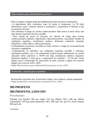 Observaciones para enfermería/Precauciones
• Debe corregirse cualquier grado de deshidratación antes de iniciar el tratamiento.
• La hipertensión debe controlarse antes de iniciar el tratamiento. La PA debe
determinarse cada 2 semanas durante el tratamiento, y suspenderse el fármaco si hay
un aumento relevante.
• Para disminuir el riesgo de eventos cardiovasculares debe usarse la dosis eficaz más
baja durante el periodo más breve posible.
• Tener cautela de usarse en personas con factores de riesgo para eventos
cerebrovasculares (diabetes, hipertensión, hipercolesterolemia, antecedente familiar de
cardiopatía isquémica, insuficiencia cardiaca, disfunción ventricular izquierda,
tabaquismo o todos ellos) o edema preexistente.
• Contraindicado en personas sometidas en fecha reciente a cirugía de revascularización
coronaria o angioplastia.
• Contraindicado en individuos con cardiopatía isquémica inestable o relevante,
arteriopatía periférica con o sin enfermedad cerebrovascular; hipertensión sin control
adecuado (cifras superiores a 140/90 mm Hg); insuficiencia cardiaca congestiva;
disfunción hepática o renal grave, o depuración de creatinina  30 mL/min; úlcera
péptica activa o hemorragia GI; antecedente de asma, urticaria o alguna otra reacción
alérgica tras el uso de AAS o AINE.
• Véase Observaciones para enfermería/Precauciones de los AINE.
Instrucción y asesoría para el paciente
• Recomendar al paciente que, de presentar vértigo, evite conducir u operar maquinaria.
• Véase Instrucción y asesoría para el paciente de los AINE.
IBUPROFENO
IBUPROFENO, LISINATO
Presentaciones
Cápsulas (con líquido): 200 mg; caplets: 342 mg; tabletas: 200 y 400 mg; tabletas
(masticables): 100 mg; jarabe/suspensión: 100 y 200 mg/5 mL; gel: 5%; frasco ámpula:
800 mg/8 mL.
Acciones
79
ERRNVPHGLFRVRUJ
 