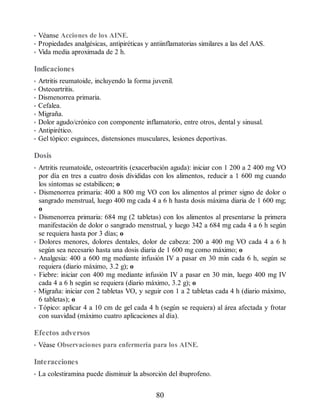 • Véanse Acciones de los AINE.
• Propiedades analgésicas, antipiréticas y antiinflamatorias similares a las del AAS.
• Vida media aproximada de 2 h.
Indicaciones
• Artritis reumatoide, incluyendo la forma juvenil.
• Osteoartritis.
• Dismenorrea primaria.
• Cefalea.
• Migraña.
• Dolor agudo/crónico con componente inflamatorio, entre otros, dental y sinusal.
• Antipirético.
• Gel tópico: esguinces, distensiones musculares, lesiones deportivas.
Dosis
• Artritis reumatoide, osteoartritis (exacerbación aguda): iniciar con 1 200 a 2 400 mg VO
por día en tres a cuatro dosis divididas con los alimentos, reducir a 1 600 mg cuando
los síntomas se estabilicen; o
• Dismenorrea primaria: 400 a 800 mg VO con los alimentos al primer signo de dolor o
sangrado menstrual, luego 400 mg cada 4 a 6 h hasta dosis máxima diaria de 1 600 mg;
o
• Dismenorrea primaria: 684 mg (2 tabletas) con los alimentos al presentarse la primera
manifestación de dolor o sangrado menstrual, y luego 342 a 684 mg cada 4 a 6 h según
se requiera hasta por 3 días; o
• Dolores menores, dolores dentales, dolor de cabeza: 200 a 400 mg VO cada 4 a 6 h
según sea necesario hasta una dosis diaria de 1 600 mg como máximo; o
• Analgesia: 400 a 600 mg mediante infusión IV a pasar en 30 min cada 6 h, según se
requiera (diario máximo, 3.2 g); o
• Fiebre: iniciar con 400 mg mediante infusión IV a pasar en 30 min, luego 400 mg IV
cada 4 a 6 h según se requiera (diario máximo, 3.2 g); o
• Migraña: iniciar con 2 tabletas VO, y seguir con 1 a 2 tabletas cada 4 h (diario máximo,
6 tabletas); o
• Tópico: aplicar 4 a 10 cm de gel cada 4 h (según se requiera) al área afectada y frotar
con suavidad (máximo cuatro aplicaciones al día).
Efectos adversos
• Véase Observaciones para enfermería para los AINE.
Interacciones
• La colestiramina puede disminuir la absorción del ibuprofeno.
80
ERRNVPHGLFRVRUJ
 
