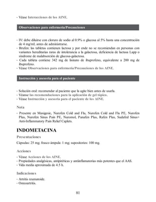 • Véase Interacciones de los AINE.
Observaciones para enfermería/Precauciones
• IV: debe diluirse con cloruro de sodio al 0.9% o glucosa al 5% hasta una concentración
de 4 mg/mL antes de administrarse.
• Brufen: las tabletas contienen lactosa y por ende no se recomiendan en personas con
variantes hereditarias raras de intolerancia a la galactosa, deficiencia de lactasa Lapp o
síndrome de malabsorción de glucosa-galactosa.
• Cada tableta contiene 342 mg de lisinato de ibuprofeno, equivalente a 200 mg de
ibuprofeno.
• Véase Observaciones para enfermería/Precauciones de los AINE.
Instrucción y asesoría para el paciente
• Solución oral: recomendar al paciente que la agite bien antes de usarla.
• Véanse las recomendaciones para la aplicación de gel tópico.
• Véase Instrucción y asesoría para el paciente de los AINE.
Nota
• Presente en Maxigesic, Nurofen Cold and Flu, Nurofen Cold and Flu PE, Nurofen
Plus, Nurofen Sinus Pain PE, Nuromol, Panafen Plus, Rafen Plus, Sudafed Sinus+
Anti-Inflammatory Pain Relief Caplets.
INDOMETACINA
Presentaciones
Cápsulas: 25 mg; frasco ámpula: 1 mg; supositorios: 100 mg.
Acciones
• Véase Acciones de los AINE.
• Propiedades analgésicas, antipiréticas y antiinflamatorias más potentes que el AAS.
• Vida media aproximada de 4.5 h.
Indicaciones
• Artritis reumatoide.
• Osteoartritis.
81
ERRNVPHGLFRVRUJ
 