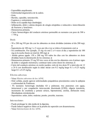 • Espondilitis anquilosante.
• Enfermedad degenerativa de la cadera.
• Gota.
• Bursitis, capsulitis, tenosinovitis.
• Esguinces y estiramientos.
• Dolor en la espalda baja (lumbalgia).
• Inflamación, dolor y edema después de cirugía ortopédica o reducción e inmovilización
de fracturas y luxaciones.
• Dismenorrea primaria.
• Cierre farmacológico del conducto arterioso permeable en neonatos con peso de 500 a
1 750 g.
Dosis
• 50 a 200 mg VO por día con los alimentos en dosis divididas (máximo al día 200 mg);
o
• Supositorios de 100 mg 1 o 2 veces por día si no se tolera el tratamiento oral; o
• En combinación. Por ejemplo, 25 mg vía oral 2 a 4 veces al día y supositorios de 100
mg en la noche (hasta un total de 200 mg); o
• Artritis gotosa aguda: 150 a 200 mg VO todos los días con los alimentos en dosis
divididas hasta la disminución de los síntomas; o
• Dismenorrea primaria: 25 mg VO tres veces al día con los alimentos con el primer signo
de dolor o sangrado menstrual y continuar tanto como duren los síntomas; o
• Cierre del conducto arterioso en recién nacidos: ciclo de tres dosis IV a intervalos de 12
a 24 h con dosificación según la edad: iniciar con 0.2 mg/kg luego 0.1 a 0.25 mg/kg
luego 0.1 a 0.25 mg/kg.
Efectos adversos
• Véase Efectos adversos de los AINE.
• Oral: cefalea, puede agravar enfermedades psiquiátricas preexistentes como la epilepsia
o enfermedad de Parkinson.
• IV
, neonatos: hemorragia (incluidas GI y pulmonar, tras punciones con aguja,
intracraneal y por coagulación intravascular diseminada [CID]), oliguria transitoria,
incremento de creatinina y potasio séricos, hiponatremia, uremia, disfunción renal,
fibrodisplasia retrolenticular.
• Supositorios: ardor, dolor, malestar, prurito, proctitis, tenesmo.
Interacciones
• Puede prolongar la vida media de la digoxina.
• Puede inducir negativos falsos en la prueba de supresión con dexametasona.
• Véase Interacciones de los AINE.
82
ERRNVPHGLFRVRUJ
 