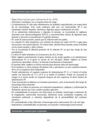 Observaciones para enfermería/Precauciones
• Véase Observaciones para enfermería de los AINE.
• Afecciones reumáticas: no se requiere dosis de carga.
• La indometacina IV sólo debe administrarse en unidades especializadas con supervisión
de un neonatólogo. Esto suele realizarse sólo una vez transcurridas 48 h con
tratamiento médico (líquidos, diuréticos, digoxina, apoyo respiratorio) sin éxito.
• Si se administran indometacina y digoxina al neonato, se recomienda la vigilancia
frecuente (con electrocardiograma [ECG] y concentraciones séricas de digoxina) para
detectar y prevenir la toxicidad por el segundo fármaco.
• IV: evitar la extravasación, puesto que la solución irrita los tejidos.
• La solución IV debe prepararse con solución de cloruro de sodio al 0.9% o agua para
inyecciones (sin conservadores). El conservador, alcohol benzol puede causar toxicidad
en los recién nacidos y debe evitarse.
• No se recomienda la dilución posterior de la solución IV
, ya que hay riesgo de una
precipitación.
• La dosis IV debe infundirse en el transcurso de 20 a 30 min.
• Debe vigilarse estrechamente el gasto urinario en los recién nacidos y no administrarse
indometacina IV si el gasto es menor de 0.6 mL/kg/h. Deben vigilarse en forma
estrecha los electrólitos séricos y la función renal durante el tratamiento.
• El neonato debe vigilarse en forma estrecha para detectar datos de hemorragia.
• Si el conducto se cierra después del primer ciclo y permanece en esta condición durante
48 h, no se requieren dosis adicionales.
• Puede administrarse el segundo esquema de indometacina IV (1 a 3 dosis) al recién
nacido con intervalos de 12 a 24 h si se reabre el conducto. Puede ser necesaria la
cirugía si el recién nacido no responde después de dos esquemas (6 dosis totales) de
indometacina IV
.
• Tener precaución al utilizarse en neonatos prematuros, ante el incremento del riesgo de
hemorragia intraventricular.
• Cautela si se utiliza en personas con trastornos psiquiátricos, epilepsia o enfermedad de
Parkinson, puesto que estos cuadros pueden agravarse.
• IV: contraindicado en neonatos con infecciones no tratadas, hemorragia o trastornos de
la coagulación, enterocolitis necrosante, disfunción renal, cardiopatía congénita con
circulación pulmonar o sistémica dependiente de la permeabilidad del conducto
arterioso.
• IV: contraindicado si hay infección o hemorragia activa intracraneal, GI o de otro tipo.
• Supositorios: contraindicados en personas con proctitis o hemorragia rectal reciente.
Instrucción y asesoría para el paciente
83
ERRNVPHGLFRVRUJ
 