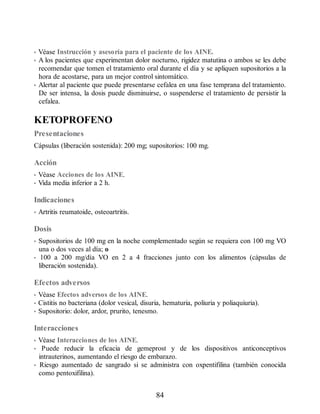 • Véase Instrucción y asesoría para el paciente de los AINE.
• A los pacientes que experimentan dolor nocturno, rigidez matutina o ambos se les debe
recomendar que tomen el tratamiento oral durante el día y se apliquen supositorios a la
hora de acostarse, para un mejor control sintomático.
• Alertar al paciente que puede presentarse cefalea en una fase temprana del tratamiento.
De ser intensa, la dosis puede disminuirse, o suspenderse el tratamiento de persistir la
cefalea.
KETOPROFENO
Presentaciones
Cápsulas (liberación sostenida): 200 mg; supositorios: 100 mg.
Acción
• Véase Acciones de los AINE.
• Vida media inferior a 2 h.
Indicaciones
• Artritis reumatoide, osteoartritis.
Dosis
• Supositorios de 100 mg en la noche complementado según se requiera con 100 mg VO
una o dos veces al día; o
• 100 a 200 mg/día VO en 2 a 4 fracciones junto con los alimentos (cápsulas de
liberación sostenida).
Efectos adversos
• Véase Efectos adversos de los AINE.
• Cistitis no bacteriana (dolor vesical, disuria, hematuria, poliuria y poliaquiuria).
• Supositorio: dolor, ardor, prurito, tenesmo.
Interacciones
• Véase Interacciones de los AINE.
• Puede reducir la eficacia de gemeprost y de los dispositivos anticonceptivos
intrauterinos, aumentando el riesgo de embarazo.
• Riesgo aumentado de sangrado si se administra con oxpentifilina (también conocida
como pentoxifilina).
84
ERRNVPHGLFRVRUJ
 