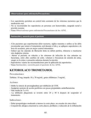 Observaciones para enfermería/Precauciones
• Los supositorios permiten un control más constante de los síntomas nocturnos que la
medicación oral.
• No se recomiendan los supositorios en personas con hemorroides, sangrado rectal o
proctitis reciente.
• Véase Observaciones para enfermería/Precauciones de los AINE.
Instrucción y asesoría para el paciente
• A los pacientes que experimentan dolor nocturno, rigidez matutina o ambos se les debe
recomendar que tomen el tratamiento oral durante el día y se apliquen supositorios a la
hora de acostarse, para un mejor control sintomático.
• Indicar que las cápsulas de liberación lenta no deben partirse, triturarse o masticarse
sino deglutirse enteras.
• Alertar al paciente en relación a los síntomas de infección de vías urinarias no
bacteriana, entre ellos cambios de color, volumen o frecuencia de emisión de orina,
sangre en la orina o sensación ardorosa durante la micción.
• Supositorios: véanse las recomendaciones para la aplicación de supositorios.
• Véase Instrucción y asesoría para el paciente de los AINE.
KETOROLACO TROMETAMOL
Presentaciones
Tabletas: 10 mg; ámpula: 10 y 30 mg/mL; gotas oftálmicas: 5 mg/mL.
Acciones
• Inhibe la síntesis de prostaglandinas por inhibición de COX.
• Analgésico potente de acción periférica con pocas propiedades antiinflamatorias.
• Vida media de 5 a 6 h.
• La inhibición plaquetaria se revierte entre 24 y 48 h después de suspender el
tratamiento.
Indicaciones
• Dolor posquirúrgico moderado a intenso (a corto plazo, no exceder de cinco días).
• Conjuntivitis alérgica estacional (a corto plazo); profilaxis y reducción de la inflamación
85
ERRNVPHGLFRVRUJ
 