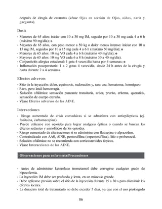 después de cirugía de cataratas (véase Ojos en sección de Ojos, oídos, nariz y
garganta).
Dosis
• Menores de 65 años: iniciar con 10 a 30 mg IM, seguido por 10 a 30 mg cada 4 a 6 h
(máximo 90 mg/día); o
• Mayores de 65 años, con peso menor a 50 kg o dolor menos intenso: iniciar con 10 a
15 mg IM, seguidos por 10 a 15 mg cada 4 a 6 h (máximo 60 mg/día); o
• Menores de 65 años: 10 mg VO cada 4 a 6 h (máximo 40 mg/día); o
• Mayores de 65 años: 10 mg VO cada 6 a 8 h (máximo 30 a 40 mg/día).
• Conjuntivitis alérgica estacional: 1 gota 4 veces/día hasta por 4 semanas; o
• Inflamación posoperatoria: 1 a 2 gotas 4 veces/día, desde 24 h antes de la cirugía y
hasta durante 2 a 4 semanas.
Efectos adversos
• Sitio de la inyección: dolor, equimosis, sudoración y, rara vez, hematoma, hormigueo.
• Raro, pero letal: hemorragia.
• Solución oftálmica: sensación punzante transitoria, ardor, prurito, eritema, queratitis,
sensación de cuerpo extraño.
• Véase Efectos adversos de los AINE.
Interacciones
• Riesgo aumentado de crisis convulsivas si se administra con antiepilépticos (ej.
fenitoína, carbamacepina).
• Puede utilizarse con opioides para lograr analgesia óptima o cuando se buscan los
efectos sedantes y ansiolíticos de los opioides.
• Riesgo aumentado de alucinaciones si se administra con fluoxetina o alprazolam.
• Contraindicado con AAS, AINE, pentoxifilina (oxpentoxifilina), litio o probenecid.
• Solución oftálmica: no se recomienda con corticosteroides tópicos.
• Véase Interacciones de los AINE.
Observaciones para enfermería/Precauciones
• Antes de administrar ketorolaco trometamol debe corregirse cualquier grado de
hipovolemia.
• La inyección IM debe ser profunda y lenta, en un músculo grande.
• Debe aplicarse presión sobre el sitio de la inyección durante 15 a 30 s para disminuir los
efectos locales.
• La duración total de tratamiento no debe exceder 5 días, ya que con el uso prolongado
86
ERRNVPHGLFRVRUJ
 