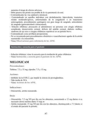 aumenta el riesgo de efectos adversos.
• Debe pasarse tan pronto sea posible de la vía parenteral a la oral.
• Contraindicadas las vías epidural o intratecal.
• Contraindicado en aquellos individuos con deshidratación, hipovolemia, trastornos
renales moderados/graves, enfermedades de la coagulación o en tratamiento
anticoagulante, procedimientos quirúrgicos con gran riesgo de sangrado, antecedentes
de sangrado (gastrointestinal o intracraneal).
• Solución oftálmica: precaución al administrarse en personas con cirugía oftálmica
complicada, desnervación corneal, defecto del epitelio corneal, diabetes mellitus,
síndrome de ojo seco o cirugías oftálmicas repetitivas en un periodo breve.
• Contraindicado como profilaxis preoperatoria.
• No se recomienda para procedimientos obstétricos o exacerbaciones agudas de la artritis
reumatoide o la osteoartritis.
• Véase Observaciones para enfermería de los AINE.
Instrucción y asesoría para el paciente
• Solución oftálmica: véase la asesoría para la instilación de gotas oftálmicas.
• Véase Instrucción y asesoría para el paciente de los AINE.
MELOXICAM
Presentaciones
Tabletas: 7.5 y 15 mg; cápsulas: 7.5 y 15 mg.
Acciones
• Inhibidor de la COX-2, que impide la síntesis de prostaglandinas.
• Vida media de 20 h.
• Véase Acciones de los AINE.
Indicaciones
• Osteoartritis, artritis reumatoide.
Dosis
• Osteoartritis: 7.5 mg VO por día con los alimentos, aumentando a 15 mg diarios si es
necesario (dosis máxima diaria 15 mg); o
• Artritis reumatoide: 15 mg VO por día con los alimentos, disminuyendo a 7.5 diarios si
el estado del paciente lo permite.
87
ERRNVPHGLFRVRUJ
 