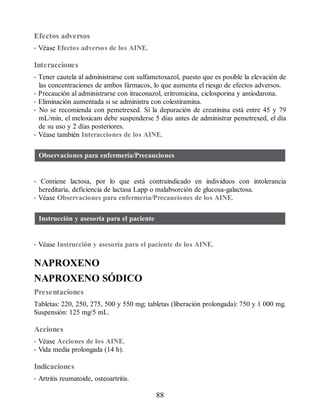 Efectos adversos
• Véase Efectos adversos de los AINE.
Interacciones
• Tener cautela al administrarse con sulfametoxazol, puesto que es posible la elevación de
las concentraciones de ambos fármacos, lo que aumenta el riesgo de efectos adversos.
• Precaución al administrarse con itraconazol, eritromicina, ciclosporina y amiodarona.
• Eliminación aumentada si se administra con colestiramina.
• No se recomienda con pemetrexed. Si la depuración de creatinina está entre 45 y 79
mL/min, el meloxicam debe suspenderse 5 días antes de administrar pemetrexed, el día
de su uso y 2 días posteriores.
• Véase también Interacciones de los AINE.
Observaciones para enfermería/Precauciones
• Contiene lactosa, por lo que está contraindicado en individuos con intolerancia
hereditaria, deficiencia de lactasa Lapp o malabsorción de glucosa-galactosa.
• Véase Observaciones para enfermería/Precauciones de los AINE.
Instrucción y asesoría para el paciente
• Véase Instrucción y asesoría para el paciente de los AINE.
NAPROXENO
NAPROXENO SÓDICO
Presentaciones
Tabletas: 220, 250, 275, 500 y 550 mg; tabletas (liberación prolongada): 750 y 1 000 mg.
Suspensión: 125 mg/5 mL.
Acciones
• Véase Acciones de los AINE.
• Vida media prolongada (14 h).
Indicaciones
• Artritis reumatoide, osteoartritis.
88
ERRNVPHGLFRVRUJ
 