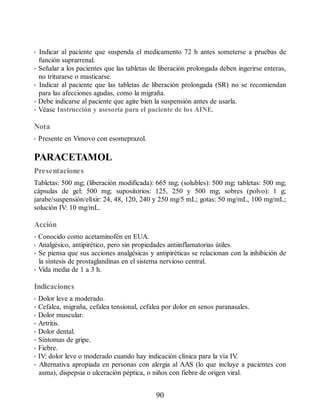 • Indicar al paciente que suspenda el medicamento 72 h antes someterse a pruebas de
función suprarrenal.
• Señalar a los pacientes que las tabletas de liberación prolongada deben ingerirse enteras,
no triturarse o masticarse.
• Indicar al paciente que las tabletas de liberación prolongada (SR) no se recomiendan
para las afecciones agudas, como la migraña.
• Debe indicarse al paciente que agite bien la suspensión antes de usarla.
• Véase Instrucción y asesoría para el paciente de los AINE.
Nota
• Presente en Vimovo con esomeprazol.
PARACETAMOL
Presentaciones
Tabletas: 500 mg; (liberación modificada): 665 mg; (solubles): 500 mg; tabletas: 500 mg;
cápsulas de gel: 500 mg; supositorios: 125, 250 y 500 mg; sobres (polvo): 1 g;
jarabe/suspensión/elíxir: 24, 48, 120, 240 y 250 mg/5 mL; gotas: 50 mg/mL, 100 mg/mL;
solución IV: 10 mg/mL.
Acción
• Conocido como acetaminofén en EUA.
• Analgésico, antipirético, pero sin propiedades antiinflamatorias útiles.
• Se piensa que sus acciones analgésicas y antipiréticas se relacionan con la inhibición de
la síntesis de prostaglandinas en el sistema nervioso central.
• Vida media de 1 a 3 h.
Indicaciones
• Dolor leve a moderado.
• Cefalea, migraña, cefalea tensional, cefalea por dolor en senos paranasales.
• Dolor muscular.
• Artritis.
• Dolor dental.
• Síntomas de gripe.
• Fiebre.
• IV: dolor leve o moderado cuando hay indicación clínica para la vía IV
.
• Alternativa apropiada en personas con alergia al AAS (lo que incluye a pacientes con
asma), dispepsia o ulceración péptica, o niños con fiebre de origen viral.
90
ERRNVPHGLFRVRUJ
 
